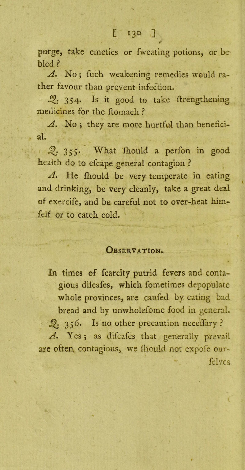 purge, take emetics or fweating potions, or be bled ? A. No; fuch weakening remedies would ra- ther favour than prevent infection. 4J; 354* Is ^ good to take ftrengthening medicines for the ftomach ? A. No they are more hurtful than benefici- al. Q 355* What fhould a perfon in good health do to efcape general contagion ? A. He fhould be very temperate in eating and drinking, be very cleanly, take a great deal of exercife, and be careful not to over-heat him- felf or to catch cold. Observation,. In times of fcarcity putrid fevers and conta- gious dileafes, which fometimes depopulate whole provinces, are caufed by eating bad bread and by unwholefome food in general. * 3 56. Is no other precaution neceffary ? A• Yes ; as dileafes that generally prevail aye often, contagious, we fhould not expofe our- felv.es