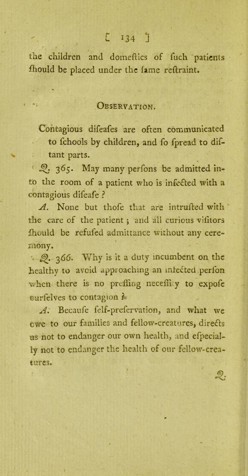 r ‘34 ] the children and domeftics of fuch patients fhould be placed under the lame reftraint. Observation. Contagious difeafes are often communicated to lchools by children, and fo fpread to dif- v tant parts. 365. May many perfons be admitted in- to the room of a patient who is infected with a contagious difeafe ? A. None but thofe that are intruded with the care of the patient ; and all curious vilitors fhould be refufed admittance without any cere- mony. 366. Why is it a duty incumbent on the healthy to avoid approaching an infected perlon when there is no prefling necellhy to expofe curfelves to contagion ? A. Becaufe felf-prefervation, and what we ewe to our families and fellow-creatures, directs us not to endanger our own health, and efpecial- ly not to endanger the health of our fellow-crea- tures. -t-