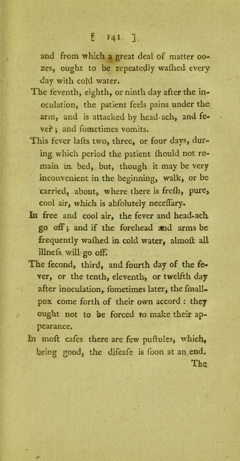 and from which a great deal of matter 00- zes, ought to be repeatedly wafhed every day with cold water. The feventh, eighth, or ninth day after the in- oculation, the patient feels pains under the arm, and is attacked by lieadach, and fe- ver i and fometimes vomits. This fever lafts two, three, or four days, dur- ing which period the patient fhould not re- main in bed, but, though it may be very inconvenient in the beginning, walk, or be carried, about, where there is frefh, pure, cool air, which is abfolutely neceffary. In free and cool air, the fever and head-ach go off j and if the forehead and arms be frequently walhed in cold water, almoft all illnefs will go off. The fecond, third, and fourth day of the fe- ver, or the tenth, eleventh, or twelfth day after inoculation,, fometimes later, the fmall- pox come forth of their own accord : they ought not to be forced to make their ap- pearance. In moft cafes there are few puftules, which, being good, the difeafe is foon at amend. The