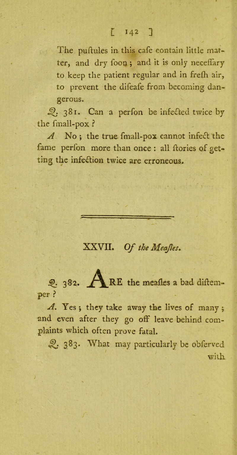 L M2 ] The puftules in this cafe contain little mat- ter, and dry loon; and it is only neceffary to keep the patient regular and in frelh air, to prevent the difeafe from becoming dan- gerous. 381. Can a perfon be infefled twice by the fmall-pox ? A No *, the true fmall-pox cannot infect the fame perfon more than once : all ftories of get- ting the infection twice are erroneous. XXVII. Of the Meafes. Q. 382. A RE the mealies a bad diftem- per ? A. Yes ; they take away the lives of many j and even after they go off leave behind com- plaints which often prove fatal. 383. What may particularly be obferved with.