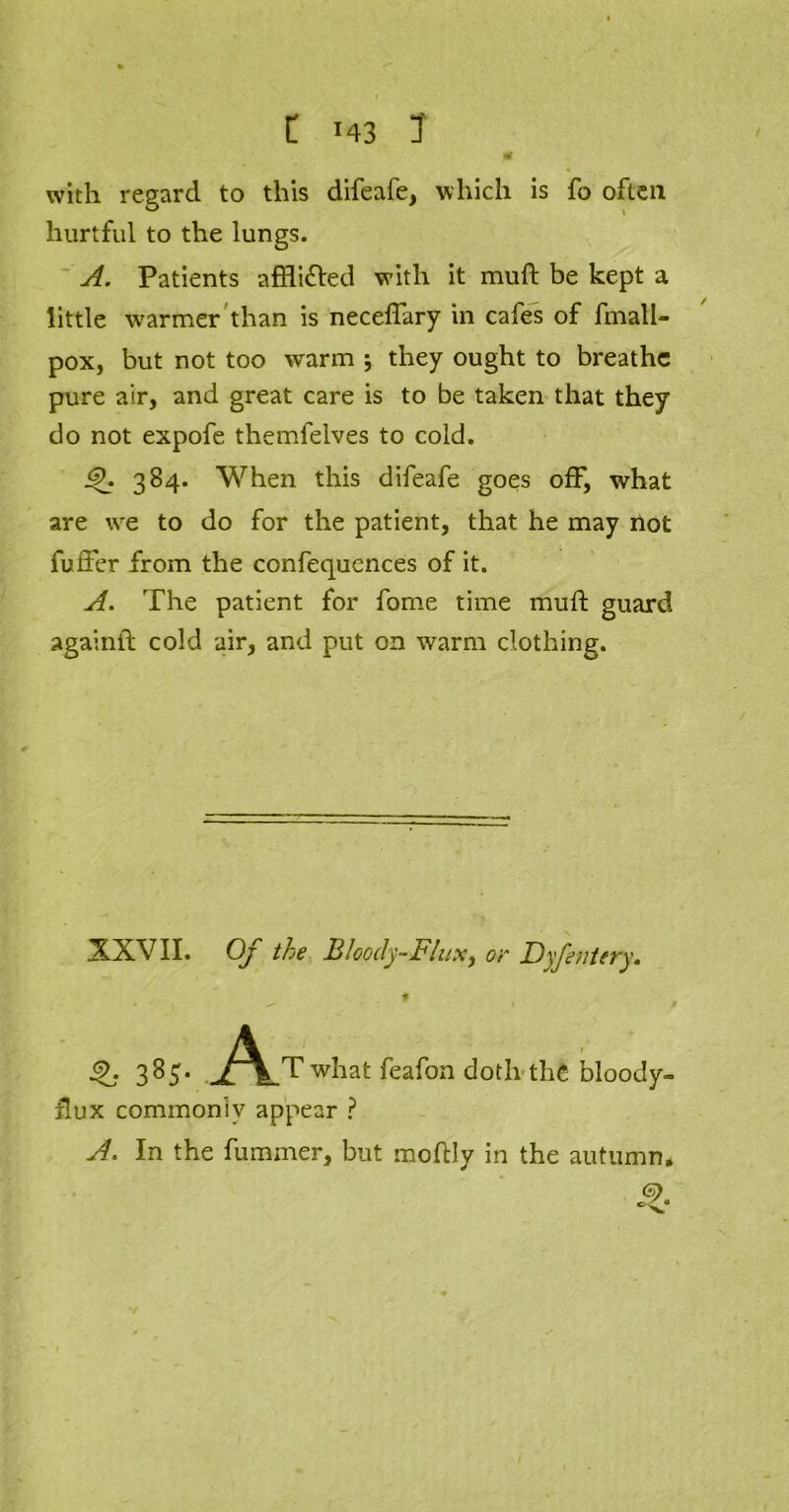 with regard to this difeafe, which is fo often hurtful to the lungs. A. Patients affli&ed with it muft be kept a little warmer than is neceflary in cafes of fmall- pox, but not too warm j they ought to breathe pure air, and great care is to be taken that they do not expofe themfelves to cold. <£. 384. When this difeafe goes off, what are we to do for the patient, that he may not fuffer from the confequences of it. A. The patient for fome time mufi: guard againll cold air, and put on warm clothing. XXVII. Of the BIoocly-FliiX) or Dyfentery. kL- 3^5* j^lT what feafon doth the bloody- flux commonly appear ? A. In the fuminer, but moftly in the autumn, <$>