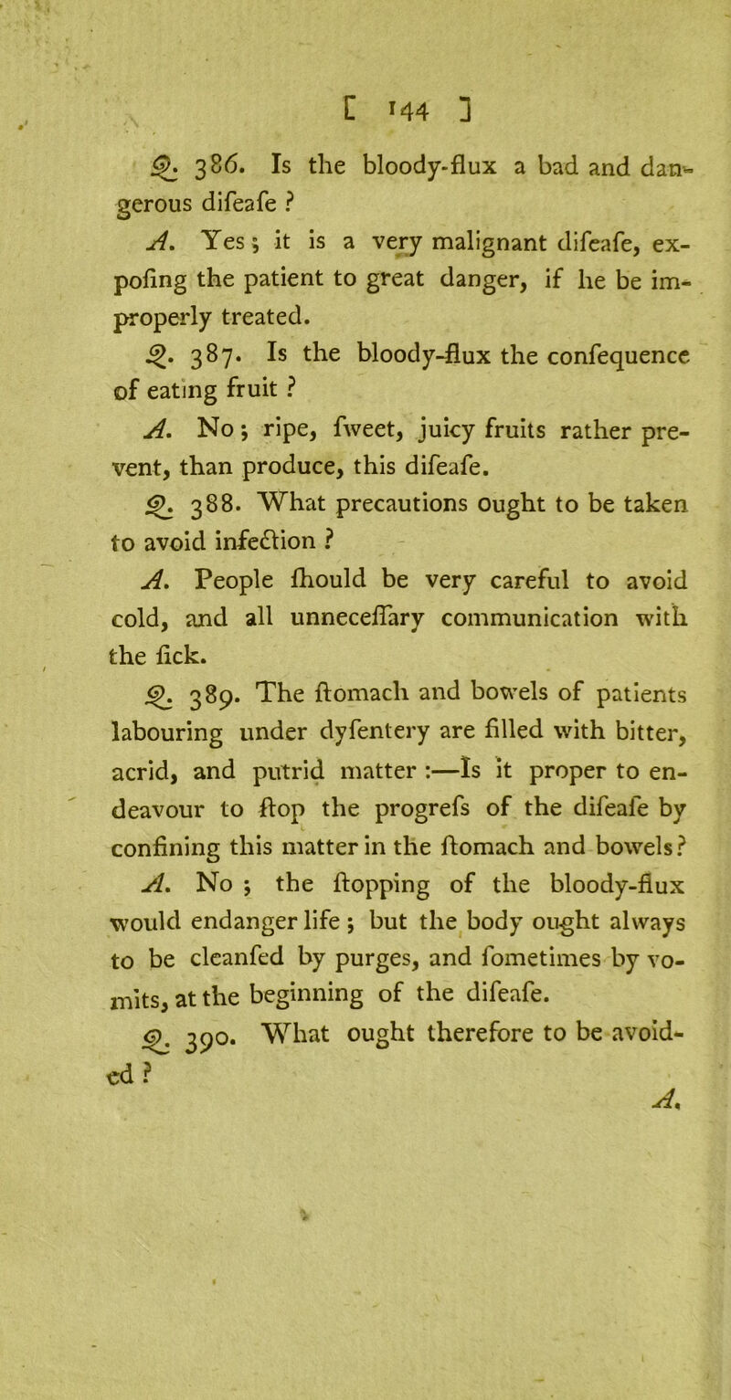 386. Is the bloody-flux a bad and dan- gerous difeafe ? A, Yes ; it is a very malignant difeafe, ex- poling the patient to great danger, if he be im- properly treated. 387. Is the bloody-flux the confequence of eating fruit ? A. No; ripe, fweet, juicy fruits rather pre- vent, than produce, this difeafe. <£>. 388. What precautions ought to be taken to avoid infection ? A. People Ihould be very careful to avoid cold, and all unnecelTary communication with the lick. <?. 389. The ftomach and bowels of patients labouring under dyfentery are filled with bitter, acrid, and putrid matter :—Is it proper to en- deavour to flop the progrefs of the difeafe by confining this matter in the ftomach and bowels? A. No ; the Hopping of the bloody-fiux would endanger life ; but the body ought always to be clcanfed by purges, and fometimes by vo- mits, at the beginning of the difeafe. o, 390. What ought therefore to be avoid- ed ?