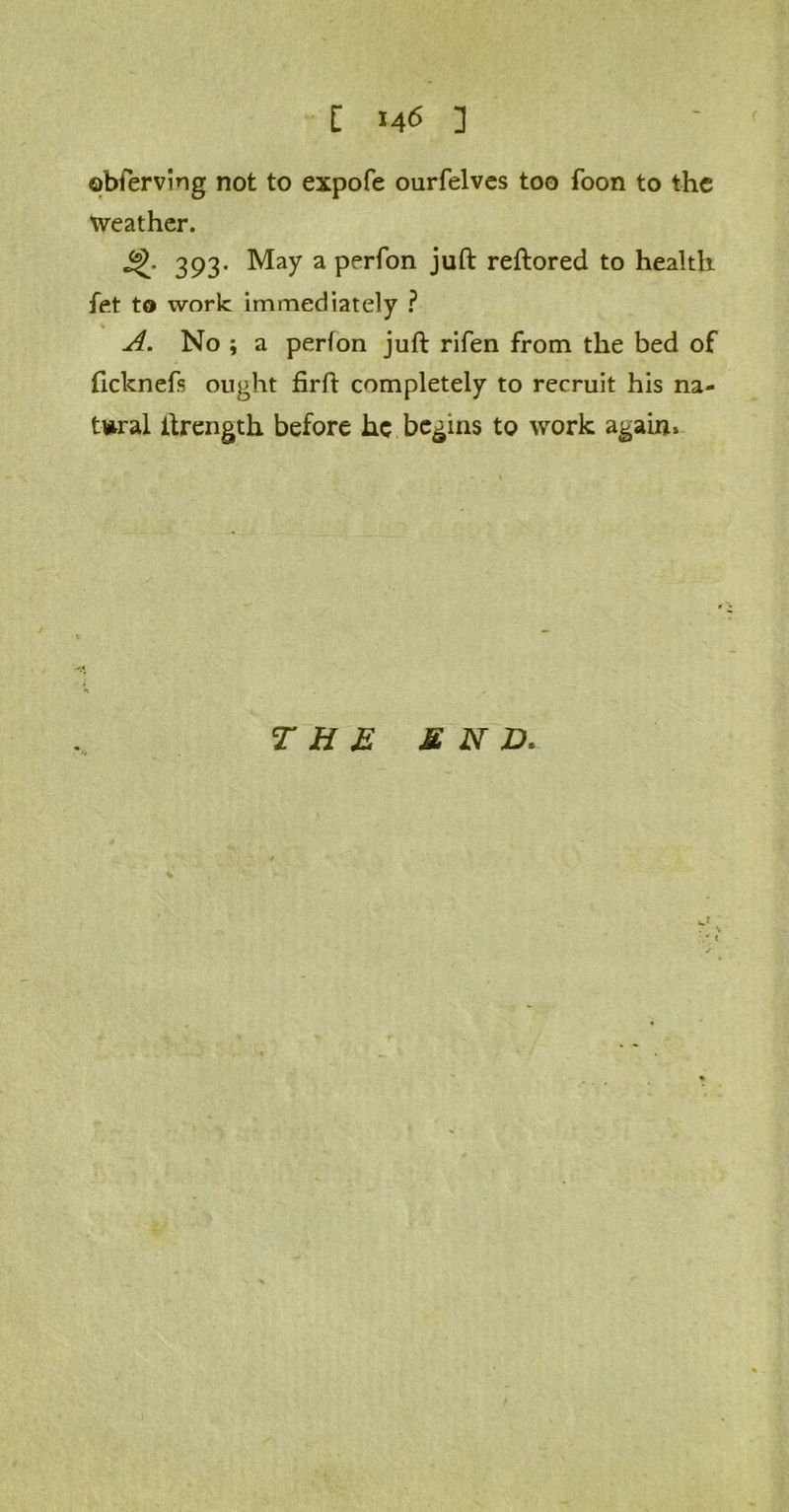 obferving not to expofe ourfelvcs too Toon to the weather. 393. May a perfon juft reftored to health fet to work immediately ? A. No ; a perfon juft rifen from the bed of fickneft ought firft completely to recruit his na- tural ftrength before he begins to work again. THE & N V.