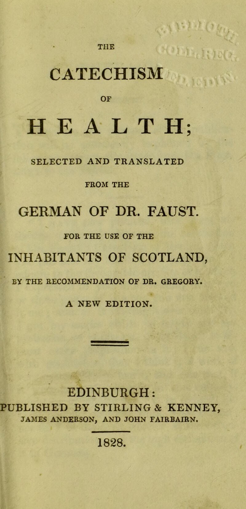 THE CATECHISM OF HEALTH; SELECTED AND TRANSLATED FROM THE GERMAN OF DR. FAUST. FOR THE USE OF THE INHABITANTS OF SCOTLAND, BY THE RECOMMENDATION OF DR. GREGORY. A NEW EDITION. EDINBURGH: PUBLISHED BY STIRLING & KENNEY, JAMES ANDERSON, AND JOHN FAIRBAIRN. 1828.