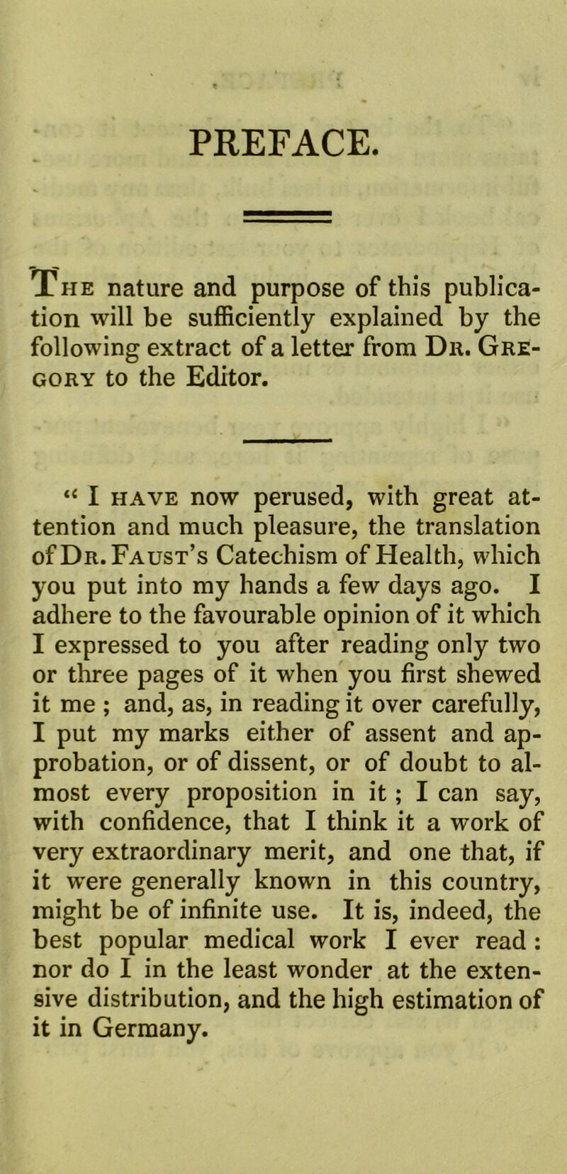 PREFACE. The nature and purpose of this publica- tion will be sufficiently explained by the following extract of a letter from Dr. Gre- gory to the Editor. “ I have now perused, with great at- tention and much pleasure, the translation of Dr. Faust’s Catechism of Health, which you put into my hands a few days ago. I adhere to the favourable opinion of it which I expressed to you after reading only two or three pages of it when you first shewed it me ; and, as, in reading it over carefully, I put my marks either of assent and ap- probation, or of dissent, or of doubt to al- most every proposition in it; I can say, with confidence, that I think it a work of very extraordinary merit, and one that, if it were generally known in this country, might be of infinite use. It is, indeed, the best popular medical work I ever read : nor do I in the least wonder at the exten- sive distribution, and the high estimation of it in Germany.
