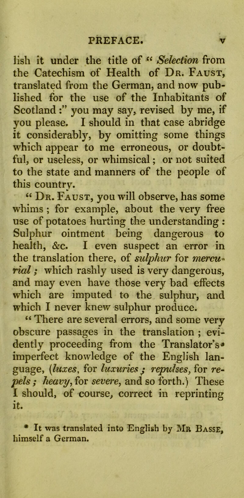 lish it under the title of “ Selection from the Catechism of Health of Dr. Faust, translated from the German, and now pub- lished for the use of the Inhabitants of Scotland you may say, revised by me, if you please. I should in that case abridge it considerably, by omitting some things which appear to me erroneous, or doubt- ful, or useless, or whimsical; or not suited to the state and manners of the people of this country. “ Dr. Faust, you will observe, has some whims ; for example, about the very free use of potatoes hurting the understanding : Sulphur ointment being dangerous to health, &c. I even suspect an error in the translation there, of sulphur for mercu« rial; which rashly used is very dangerous, and may even have those very bad effects which are imputed to the sulphur, and which I never knew sulphur produce. “ There are several errors, and some very obscure passages in the translation ; evi- dently proceeding from the Translator’s * imperfect knowledge of the English lan- guage, {luxes, for luxuries j repulses, for re- pels ; heavy, for severe, and so forth.) These I should, of course, correct in reprinting it. * It was translated into English by Mr Basse, himself a German.