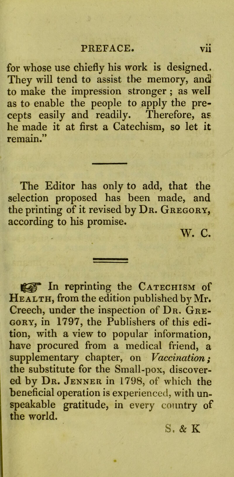 for whose use chiefly his work is designed. They will tend to assist the memory, andl to make the impression stronger ; as well as to enable the people to apply the pre- cepts easily and readily. Therefore, as he made it at first a Catechism, so let it remain.” The Editor has only to add, that the selection proposed has been made, and the printing of it revised by Dr. Gregory, according to his promise. W. C. In reprinting the Catechism of Health, from the edition published by Mr. Creech, under the inspection of Dr. Gre- gory, in 1797, the Publishers of this edi- tion, with a view to popular information, have procured from a medical friend, a supplementary chapter, on Vaccination; the substitute for the Small-pox, discover- ed by Dr. Jenner in 1798, of which the beneficial operation is experienced, with un- speakable gratitude, in every country of the world. S. & K