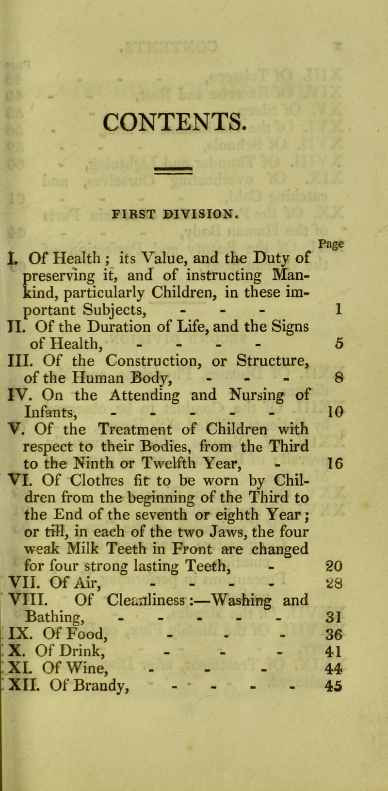 CONTENTS. FIRST DIVISION. Page I. Of Health ; its Value, and the Duty of preserving it, and of instructing Man- kind, particularly Children, in these im- portant Subjects, - 1 II. Of the Duration of Life, and the Signs of Health, - 5 III. Of the Construction, or Structure, of the Human Body, - 8 IV. On the Attending and Nursing of Infants, - 10 V. Of the Treatment of Children with respect to their Bodies, from the Third to the Ninth or Twelfth Year, - 16 VI. Of Clothes fit to be worn by Chil- dren from the beginning of the Third to the End of the seventh or eighth Year; or till, in each of the two Jaws, the four weak Milk Teeth in Front are changed for four strong lasting Teeth, - 20 VII. Of Air, .... 28 VIII. Of Cleanliness:—Washing and Bathing, - - - - - 31 IX. Of Food, 36 X. Of Drink, - - - 41 XI. Of Wine, - - - 44 XII. Of Brandy, - * - - - 45