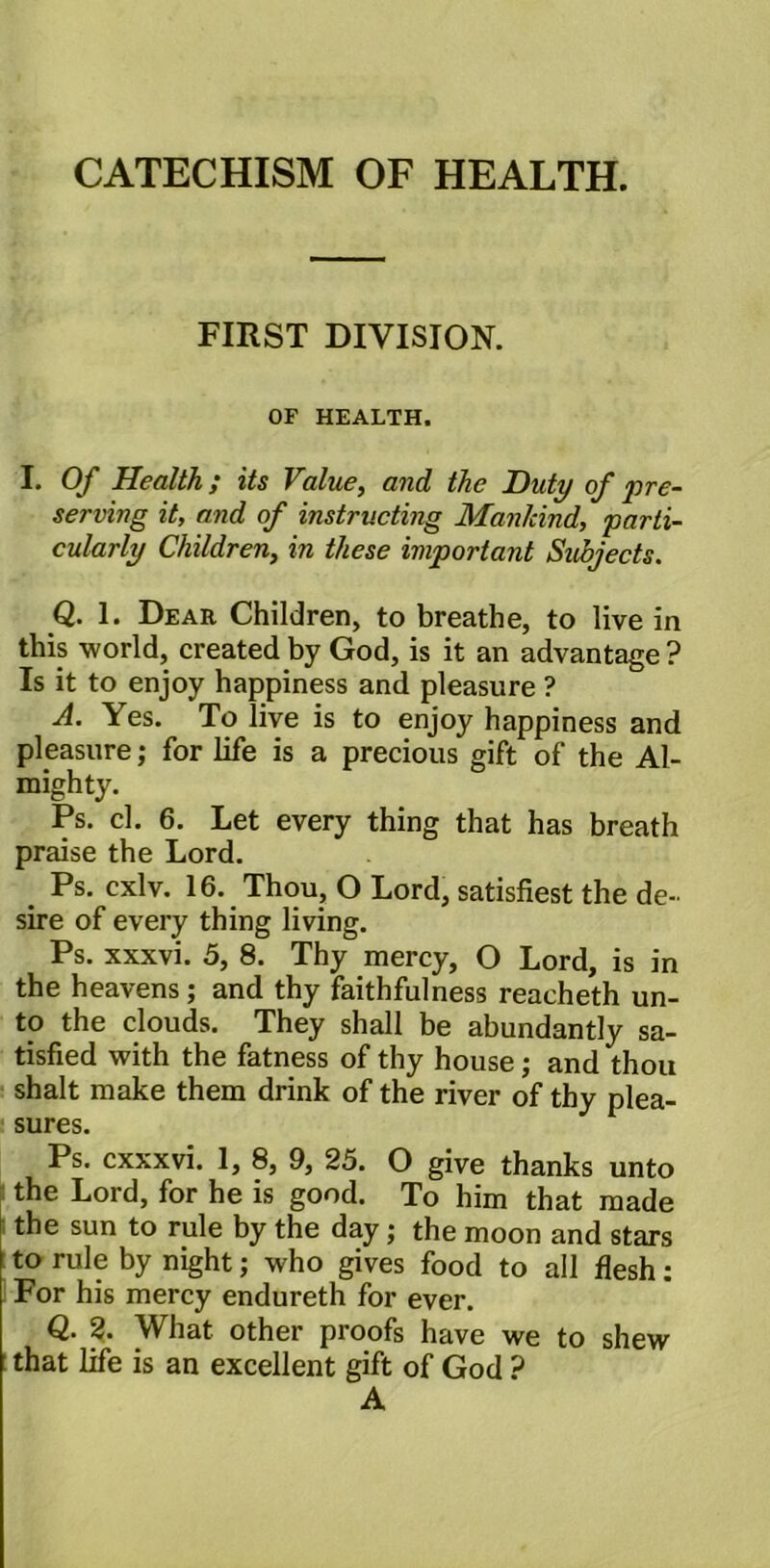 CATECHISM OF HEALTH. FIRST DIVISION. OF HEALTH. I. Of Health; its Value, and the Duty of pre- serving it, and of instructing Mankind, parti- cularly Children, in these important Subjects. Q. 1. Dear Children, to breathe, to live in this world, created by God, is it an advantage ? Is it to enjoy happiness and pleasure ? A. Yes. To live is to enjoy happiness and pleasure; for life is a precious gift of the Al- mighty. Ps. cl. 6. Let every thing that has breath praise the Lord. . Ps. cxlv. 16. Thou, O Lord, satisfiest the de- sire of every thing living. Ps. xxxvi. 5, 8. Thy mercy, O Lord, is in the heavens ; and thy faithfulness reacheth un- to the clouds. They shall be abundantly sa- tisfied with the fatness of thy house; and thou shalt make them drink of the river of thy plea- sures. Ps. cxxxvi. 1, 8, 9, 25. O give thanks unto the Lord, for he is good. To him that made the sun to rule by the day; the moon and stars to rule by night; who gives food to all flesh: For his mercy endureth for ever. Q. 2. What other proofs have we to shew that life is an excellent gift of God ? A