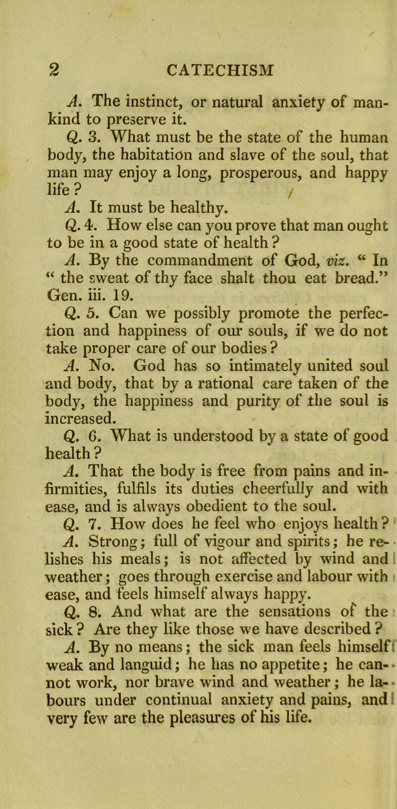 A. The instinct, or natural anxiety of man- kind to preserve it. Q. 3. What must be the state of the human body, the habitation and slave of the soul, that man may enjoy a long, prosperous, and happy life ? / A. It must be healthy. Q. 4. How else can you prove that man ought to be in a good state of health ? A. By the commandment of God, viz. “ In “ the sweat of thy face shalt thou eat bread.” Gen. iii. 19. Q. 5. Can we possibly promote the perfec- tion and happiness of our souls, if we do not take proper care of our bodies ? A. No. God has so intimately united soul and body, that by a rational care taken of the body, the happiness and purity of the soul is increased. Q. 6. What is understood by a state of good health ? A. That the body is free from pains and in- firmities, fulfils its duties cheerfully and with ease, and is always obedient to the soul. Q. 7. How does he feel who enjoys health ? A. Strong; full of vigour and spirits; he re- lishes his meals; is not affected by wind and weather; goes through exercise and labour with ease, and feels himself always happy. Q. 8. And what are the sensations of the sick ? Are they like those we have described ? A. By no means; the sick man feels himself: weak and languid; he has no appetite; he can- • not work, nor brave wind and weather; he la-- hours under continual anxiety and pains, and very few are the pleasures of his life.