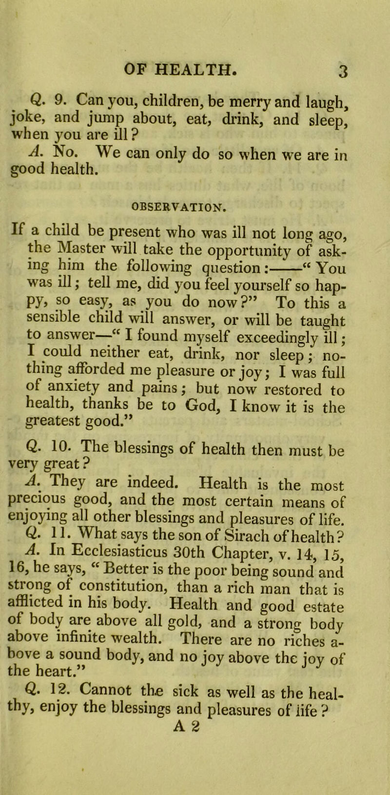 Q. 9. Can you, children, be merry and laugh, joke, and jump about, eat, drink, and sleep, when you are ill? A. No. We can only do so when we are in good health. OBSERVATION. If a child be present who was ill not long ago, the Master will take the opportunity of ask- ing him the following question: “ You was ill; tell me, did you feel yourself so hap- py, so easy, as you do now?” To this a sensible child will answer, or will be taught to answer—“ I found myself exceedingly ill; I could neither eat, drink, nor sleep; no- thing afforded me pleasure or joy; I was full of anxiety and pains; but now restored to health, thanks be to God, I know it is the greatest good.” Q. 10. The blessings of health then must be very great ? A. They are indeed. Health is the most precious good, and the most certain means of enjoying all other blessings and pleasures of life. Q. 11. What says the son of Sirach of health ? A. In Ecclesiasticus 30th Chapter, v. 14, 15, 16, he says, <c Better is the poor being sound and strong of constitution, than a rich man that is afflicted in his body. Health and good estate of body are above all gold, and a strong body above infinite wealth. There are no riches a- bove a sound body, and no joy above the jov of the heart.” Q. 12. Cannot the sick as well as the heal- thy, enjoy the blessings and pleasures of iife ? A 2