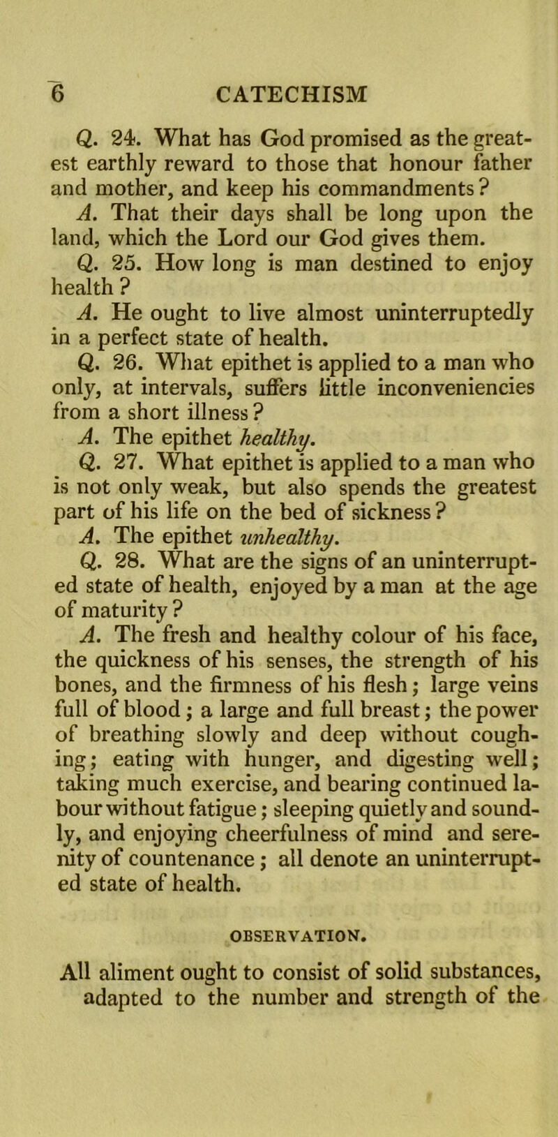 Q. 24. What has God promised as the great- est earthly reward to those that honour father and mother, and keep his commandments ? A. That their days shall be long upon the land, which the Lord our God gives them. Q. 25. How long is man destined to enjoy health ? A. He ought to live almost uninterruptedly in a perfect state of health. Q. 26. What epithet is applied to a man who only, at intervals, suffers little inconveniencies from a short illness ? A. The epithet healthy. Q,. 27. What epithet is applied to a man who is not only weak, but also spends the greatest part of his life on the bed of sickness ? A. The epithet unhealthy. Q. 28. What are the signs of an uninterrupt- ed state of health, enjoyed by a man at the age of maturity ? A. The fresh and healthy colour of his face, the quickness of his senses, the strength of his bones, and the firmness of his flesh; large veins full of blood; a large and full breast; the power of breathing slowly and deep without cough- ing; eating with hunger, and digesting well; taking much exercise, and bearing continued la- bour without fatigue; sleeping quietly and sound- ly, and enjoying cheerfulness of mind and sere- nity of countenance; all denote an uninterrupt- ed state of health. OBSERVATION. All aliment ought to consist of solid substances, adapted to the number and strength of the