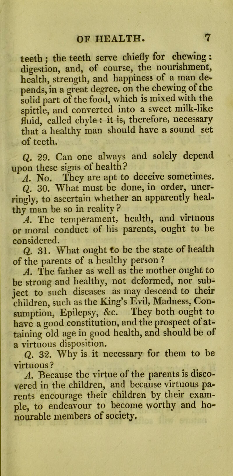 teeth ; the teeth serve chiefly for chewing : digestion, and, of course, the nourishment, health, strength, and happiness of a man de- pends, in a great degree, on the chewing of the solid part of the food, which is mixed with the spittle, and converted into a sweet milk-like fluid, called chyle : it is, therefore, necessary that a healthy man should have a sound set of teeth. Q. 29. Can one always and solely depend upon these signs of health? A. No. They are apt to deceive sometimes. Q. 30. What must be done, in order, uner- ringly, to ascertain whether an apparently heal- thy man be so in reality ? A. The temperament, health, and virtuous or moral conduct of his parents, ought to be considered. Q. 31. What ought to be the state of health of the parents of a healthy person ? A. The father as well as the mother ought to be strong and healthy, not deformed, nor sub- ject to such diseases as may descend to their children, such as the King’s Evil, Madness. Con- sumption, Epilepsy, &c. They both ought to have a good constitution, and the prospect of at- taining old age in good health, and should be of a virtuous disposition. Q. 32. Why is it necessary for them to be virtuous ? A. Because the virtue of the parents is disco- vered in the children, and because virtuous pa- rents encourage their children by their exam- ple, to endeavour to become worthy and ho- nourable members of society.