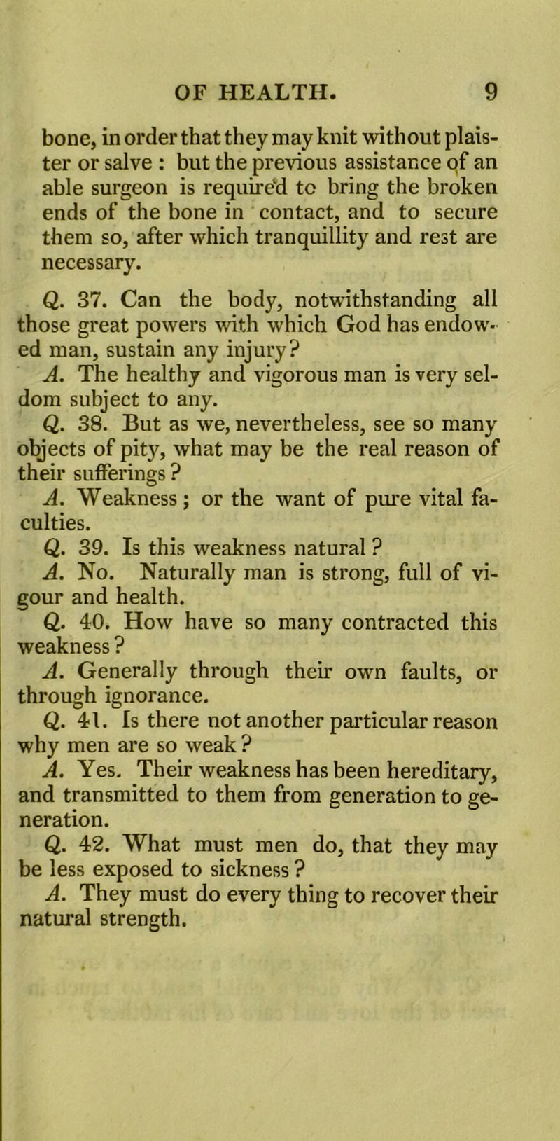 bone, in order that they may knit without plan- ter or salve : but the previous assistance qf an able surgeon is required to bring the broken ends of the bone in contact, and to secure them so, after which tranquillity and rest are necessary. Q. 37. Can the body, notwithstanding all those great powers with which God has endow- ed man, sustain any injury? A. The healthy and vigorous man is very sel- dom subject to any. Q. 38. But as we, nevertheless, see so many objects of pity, what may be the real reason of their sufferings ? A. Weakness ; or the want of pure vital fa- culties. Q. 39. Is this weakness natural ? A. No. Naturally man is strong, full of vi- gour and health. Q. 40. How have so many contracted this weakness ? A. Generally through their own faults, or through ignorance. Q. 41. Is there not another particular reason why men are so weak ? A. Yes. Their weakness has been hereditary, and transmitted to them from generation to ge- neration. Q. 42. What must men do, that they may be less exposed to sickness ? A. They must do every thing to recover their natural strength.
