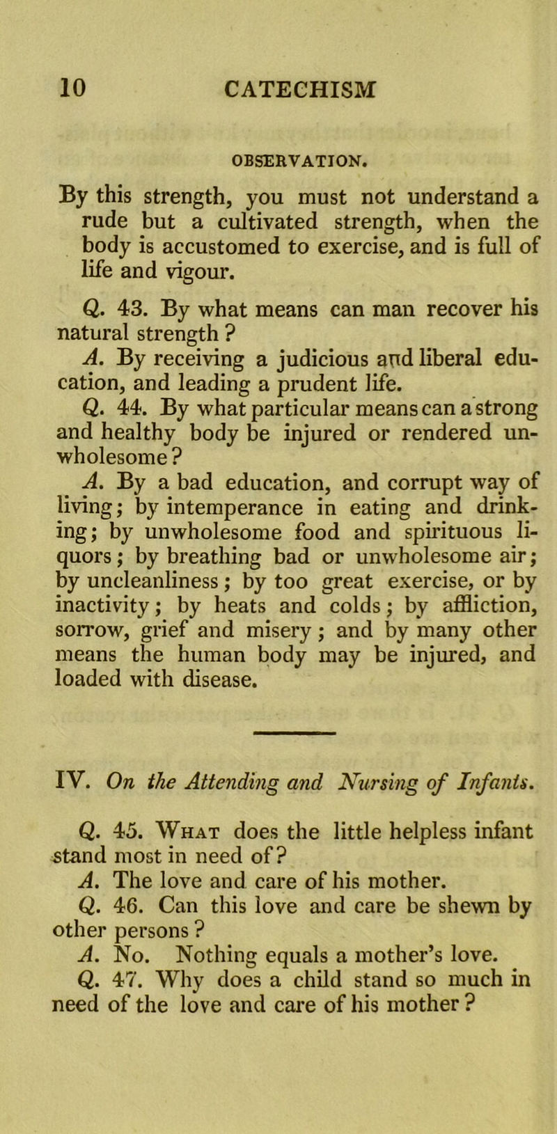OBSERVATION. By this strength, you must not understand a rude but a cultivated strength, when the body is accustomed to exercise, and is full of life and vigour. Q. 43. By what means can man recover his natural strength ? A. By receiving a judicious and liberal edu- cation, and leading a prudent life. Q. 44. By what particular means can a strong and healthy body be injured or rendered un- wholesome ? A. By a bad education, and corrupt way of living; by intemperance in eating and drink- ing; by unwholesome food and spirituous li- quors ; by breathing bad or unwholesome air; by uncleanliness; by too great exercise, or by inactivity; by heats and colds; by affliction, sorrow, grief and misery; and by many other means the human body may be injured, and loaded with disease. IV. On the Attending and Nursing of Infants. Q. 45. What does the little helpless infant stand most in need of? A. The love and care of his mother. Q. 46. Can this love and care be shewn by other persons ? A. No. Nothing equals a mother’s love. Q. 47. Why does a child stand so much in need of the love and care of his mother ?
