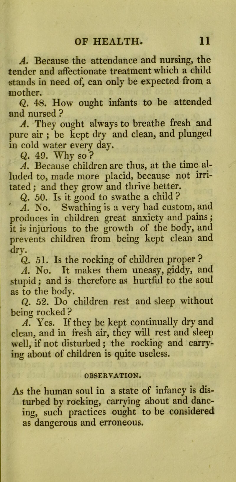 A. Because the attendance and nursing, the tender and affectionate treatment which a child stands in need of, can only be expected from a mother. Q. 48. How ought infants to be attended and nursed ? A. They ought always to breathe fresh and pure air ; be kept dry and clean, and plunged in cold water every day. Q. 49. Why so ? A. Because children are thus, at the time al- luded to, made more placid, because not irri- tated ; and they grow and thrive better. Q. 50. Is it good to swathe a child ? A. No. Swathing is a very bad custom, and produces in children great anxiety and pains; it is injurious to the growth of the body, and prevents children from being kept clean and dry. Q. 51. Is the rocking of children proper ? A. No. It makes them uneasy, giddy, and stupid; and is therefore as hurtful to the soul as to the body. Q. 52. Do children rest and sleep without being rocked ? A. Yes. If they be kept continually dry and clean, and in fresh air, they will rest and sleep well, if not disturbed ; the rocking and carry- ing about of children is quite useless. OBSERVATION. As the human soul in a state of infancy is dis- turbed by rocking, carrying about and danc- ing, such practices ought to be considered as dangerous and erroneous.