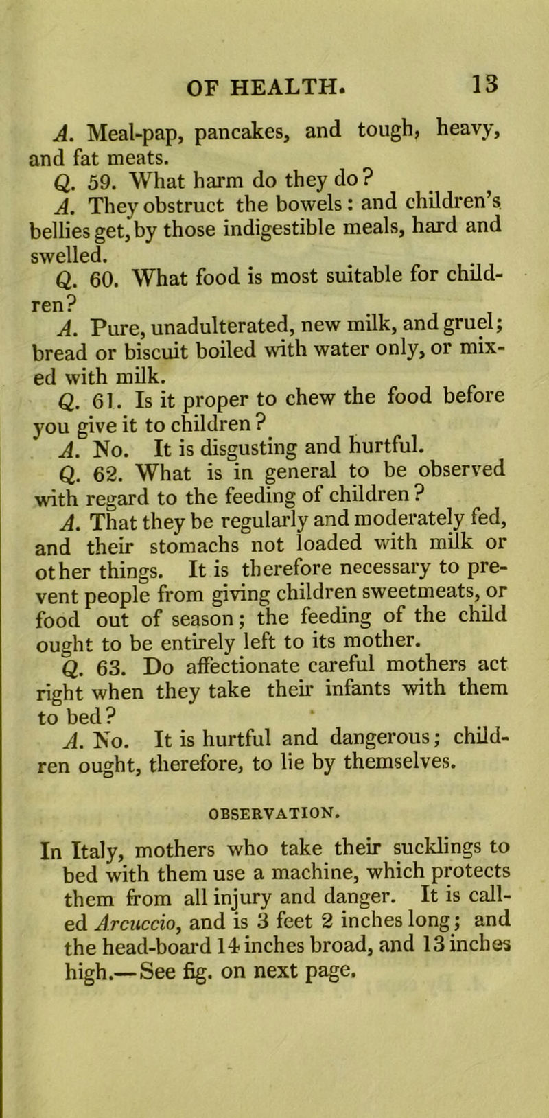 A. Meal-pap, pancakes, and tough, heavy, and fat meats. Q. 59. What harm do they do ? A. They obstruct the bowels: and children’s, bellies get, by those indigestible meals, hard and swelled. Q. 60. What food is most suitable for child- ren? A. Pure, unadulterated, new milk, and gruel; bread or biscuit boiled with water only, or mix- ed with milk. Q. 61. Is it proper to chew the food before you give it to children ? A. No. It is disgusting and hurtful. Q. 62. What is in general to be observed with regard to the feeding of children ? A. That they be regularly and moderately fed, and their stomachs not loaded with milk or other things. It is therefore necessary to pre- vent people from giving children sweetmeats, or food out of season; the feeding of the child ought to be entirely left to its mother. Q. 63. Do affectionate careful mothers act right when they take their infants with them to bed? A. No. It is hurtful and dangerous; child- ren ought, therefore, to lie by themselves. OBSERVATION. In Italy, mothers who take their sucklings to bed with them use a machine, which protects them from all injury and danger. It is call- ed Arcuccio, and is 3 feet 2 inches long; and the head-board 14 inches broad, and 13 inches high.—See fig. on next page.
