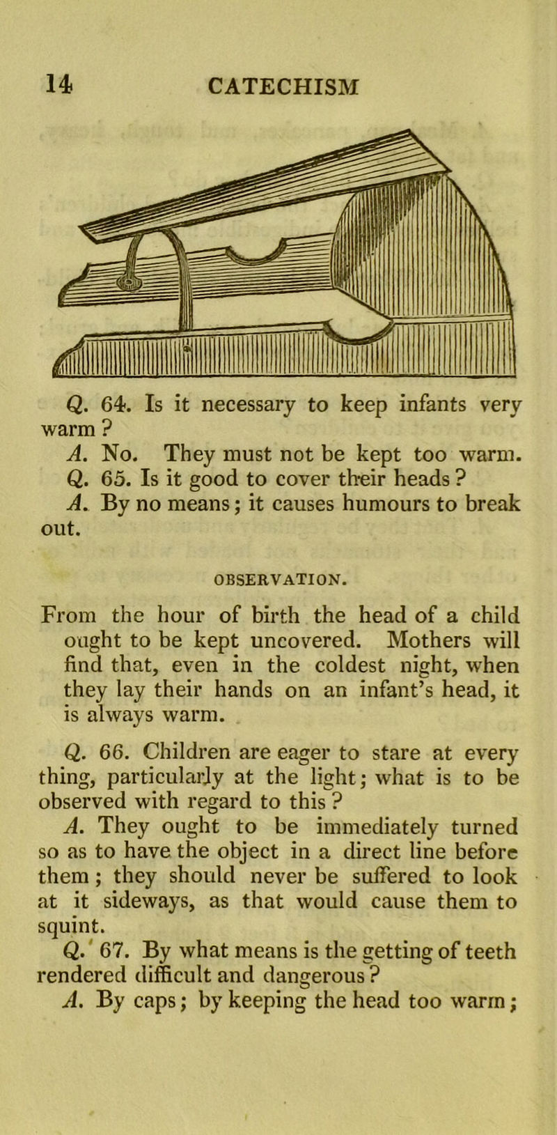 Q. 64. Is it necessary to keep infants very warm ? A. No. They must not be kept too warm. Q. 65. Is it good to cover their heads ? A. By no means; it causes humours to break out. OBSERVATION. From the hour of birth the head of a child ought to be kept uncovered. Mothers will find that, even in the coldest night, when they lay their hands on an infant’s head, it is always warm. Q. 66. Children are eager to stare at every thing, particularly at the light; what is to be observed with regard to this ? A. They ought to be immediately turned so as to have the object in a direct line before them; they should never be suffered to look at it sideways, as that would cause them to squint. Q. 67. By what means is the getting of teeth rendered difficult and dangerous ? A. By caps; by keeping the head too warm;