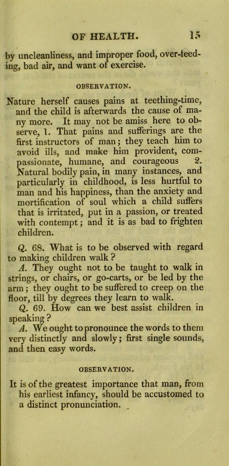 by uncleanliness, and improper food, over-feed- ing, bad air, and want of exercise. OBSERVATION. Nature herself causes pains at teething-time, and the child is afterwards the cause of ma- ny more. It may not be amiss here to ob- serve, 1. That pains and sufferings are the first instructors of man; they teach him to avoid ills, and make him provident, com- passionate, humane, and courageous 2. Natural bodily pain, in many instances, and particularly in childhood, is less hurtful to man and his happiness, than the anxiety and mortification of soul which a child suffers that is irritated, put in a passion, or treated with contempt; and it is as bad to frighten children. Q. 68. What is to be observed with regard to making children walk ? A. They ought not to be taught to walk in strings, or chairs, or go-carts, or be led by the arm; they ought to be suffered to creep on the floor, till by degrees they learn to walk. Q. 69. How can we best assist children in speaking ? A. We ought to pronounce the words to them very distinctly and slowly; first single sounds, and then easy words. OBSERVATION. It is of the greatest importance that man, from his earliest infancy, should be accustomed to a distinct pronunciation.