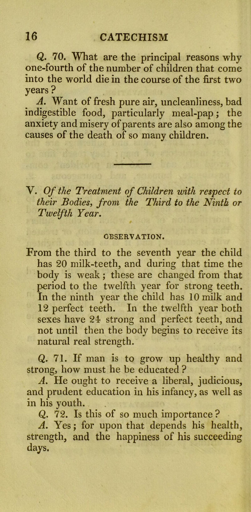 Q. 70. What are the principal reasons why one-fourth of the number of children that come into the world die in the course of the first two years ? A. Want of fresh pure air, uncleanliness, bad indigestible food, particularly meal-pap; the anxiety and misery of parents are also among the causes of the death of so many children. V. Of the Treatment of Children with respect to their Bodies, from the Third to the Ninth or Twelfth Year. OBSERVATION. From the third to the seventh year the child has 20 milk-teeth, and during that time the body is weak; these are changed from that period to the twelfth year for strong teeth. In the ninth year the child has 10 milk and 12 perfect teeth. In the twelfth year both sexes have 2i strong and perfect teeth, and not until then the body begins to receive its natural real strength. Q. 71. If man is to grow up healthy and strong, how must he be educated ? A. He ought to receive a liberal, judicious, and prudent education in his infancy, as well as in his youth. Q. 72. Is this of so much importance? A. Yes; for upon that depends his health, strength, and the happiness of his succeeding days.