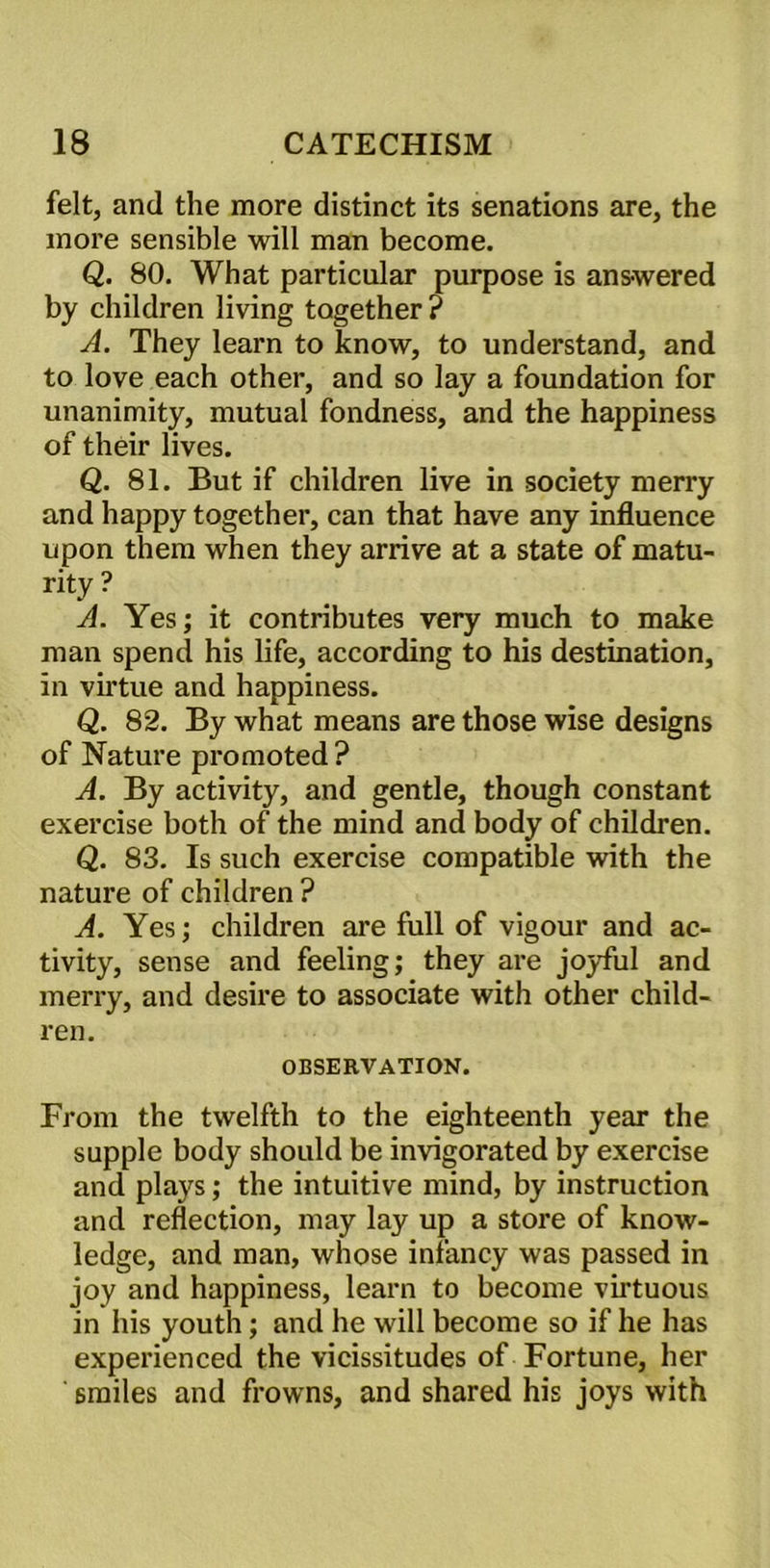 felt, and the more distinct its senations are, the more sensible will man become. Q. 80. What particular purpose is ans-wered by children living together ? A. They learn to know, to understand, and to love each other, and so lay a foundation for unanimity, mutual fondness, and the happiness of their lives. Q. 81. But if children live in society merry and happy together, can that have any influence upon them when they arrive at a state of matu- rity? A. Yes; it contributes very much to make man spend his life, according to his destination, in virtue and happiness. Q. 82. By what means are those wise designs of Nature promoted ? A. By activity, and gentle, though constant exercise both of the mind and body of children. Q. 83. Is such exercise compatible with the nature of children ? A. Yes; children are full of vigour and ac- tivity, sense and feeling; they are joyful and merry, and desire to associate with other child- ren. OBSERVATION. From the twelfth to the eighteenth year the supple body should be invigorated by exercise and plays; the intuitive mind, by instruction and reflection, may lay up a store of know- ledge, and man, whose infancy was passed in joy and happiness, learn to become virtuous in his youth; and he will become so if he has experienced the vicissitudes of Fortune, her smiles and frowns, and shared his joys with