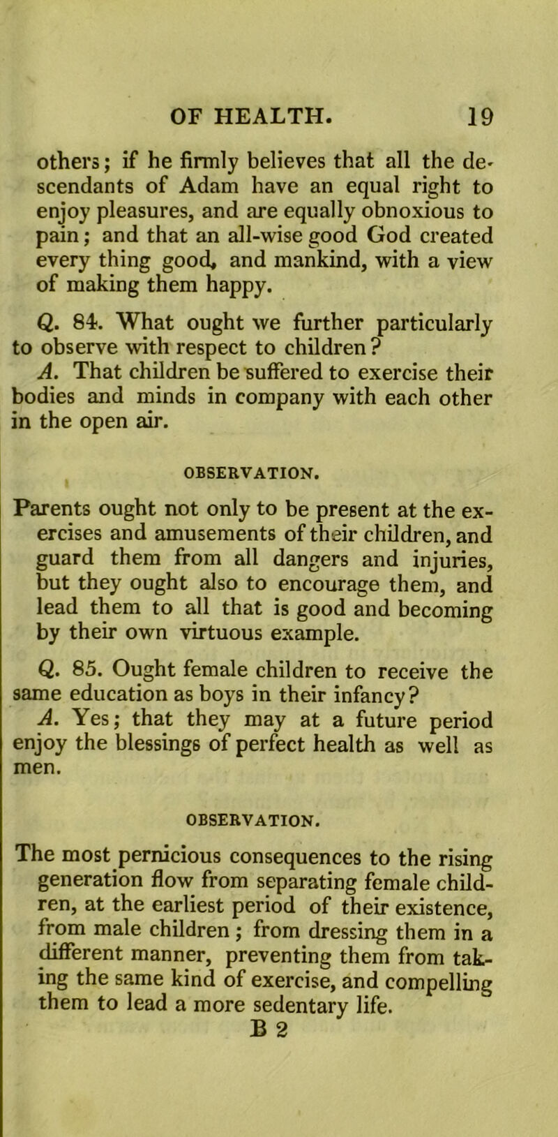 others; if he firmly believes that all the de^ scendants of Adam have an equal right to enjoy pleasures, and are equally obnoxious to pain; and that an all-wise good God created every thing good* and mankind, with a view of making them happy. Q. 84. What ought we further particularly to observe with respect to children? A. That children be suffered to exercise their bodies and minds in company with each other in the open air. OBSERVATION. Parents ought not only to be present at the ex- ercises and amusements of their children, and guard them from all dangers and injuries, but they ought also to encourage them, and lead them to all that is good and becoming by their own virtuous example. Q. 85. Ought female children to receive the same education as boys in their infancy? A. Yes; that they may at a future period enjoy the blessings of perfect health as well as men. OBSERVATION. The most pernicious consequences to the rising generation flow from separating female child- ren, at the earliest period of their existence, from male children; from dressing them in a different manner, preventing them from tak- ing the same kind of exercise, and compelling them to lead a more sedentary life. B 2
