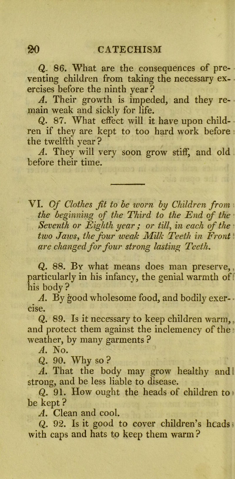 Q. 86. What are the consequences of pre- venting children from taking the necessary ex- ercises before the ninth year? A. Their growth is impeded, and they re- main weak and sickly for life. Q. 87. What effect will it have upon child- ren if they are kept to too hard work before the twelfth year ? A. They will very soon grow stiff, and old before their time. VI. Of Clothes fit to he worn by Children from the beginning of the Third to the End of the Seventh or Eighth year ; or till, in each of the two Jaws, the four weaJc Milk Teeth in Front are changed for four strong lasting Teeth. Q. 88. By what means does man preserve, particularly in his infancy, the genial warmth of his body? A. By good wholesome food, and bodily exer- • cise. Q. 89. Is it necessary to keep children warm, and protect them against the inclemency of the weather, by many garments ? A. No. Q. 90. Why so ? A. That the body may grow healthy and. strong, and be less liable to disease. Q. 91. How ought the heads of children to be kept ? A. Clean and cool. Q. 92. Is it good to cover children’s heads with caps and hats to keep them warm ?