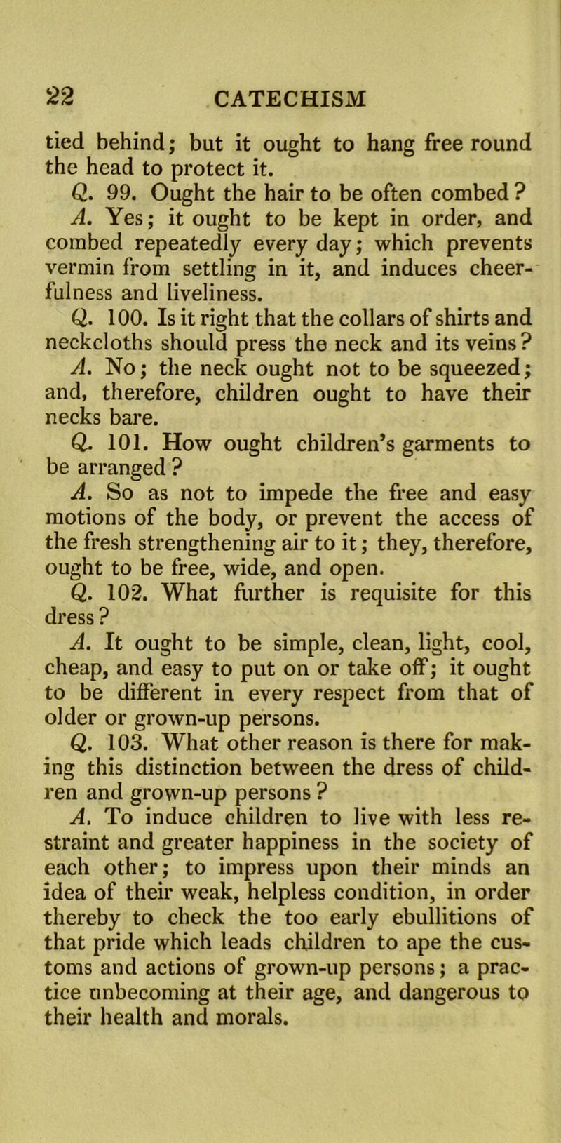 tied behind; but it ought to hang free round the head to protect it. Q. 99. Ought the hair to be often combed ? A. Yes; it ought to be kept in order, and combed repeatedly every day; which prevents vermin from settling in it, and induces cheer- fulness and liveliness. Q. 100. Is it right that the collars of shirts and neckcloths should press the neck and its veins ? A. No; the neck ought not to be squeezed; and, therefore, children ought to have their necks bare. Q. 101. How ought children’s garments to be arranged ? A. So as not to impede the free and easy motions of the body, or prevent the access of the fresh strengthening air to it; they, therefore, ought to be free, wide, and open. Q. 102. What further is requisite for this dress ? A. It ought to be simple, clean, light, cool, cheap, and easy to put on or take off; it ought to be different in every respect from that of older or grown-up persons. Q. 103. What other reason is there for mak- ing this distinction between the dress of child- ren and grown-up persons ? A. To induce children to live with less re- straint and greater happiness in the society of each other; to impress upon their minds an idea of their weak, helpless condition, in order thereby to check the too early ebullitions of that pride which leads children to ape the cus- toms and actions of grown-up persons; a prac- tice unbecoming at their age, and dangerous to their health and morals.