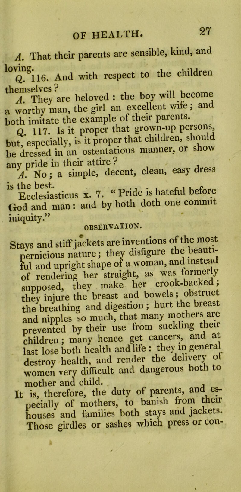 A. That their parents are sensible, kind, and Q.a\\6. And with respect to the children &A. They are beloved : the boy will become a worthy man, the girl an excellent wife; and both imitate the example of their parents. q 117. Is it proper that grown-up persons, but, especially, is it proper that children, should be dressed in an ostentatious manner, or show any pride in their attire ? A No; a simple, decent, clean, easy diess 1S Ecdesiasticus x. 7. “ Pride is hateful before God and man: and by both doth one commit iniquity.” OBSERVATION. Stays and stiff jackets are inventions of the most pernicious nature; they disfigure the beauti- ful and upright shape of a woman, and instead of rendering her straight, as was formerly supposed, they make her crook-backed; thev injure the breast and bowels; obstruct the breathing and digestion ; hurt the breast and nipples so much, that many mothers are prevented by their use from suckling their children; many hence get cancers, and at last lose both health and life: they in general destroy health, and render the delivery ol women very difficult and dangerous both to mother and child. It is, therefore, the duty of parents, and es- pecially of mothers, to banish from their houses and families both stays and jackets. Those girdles or sashes which press or con-