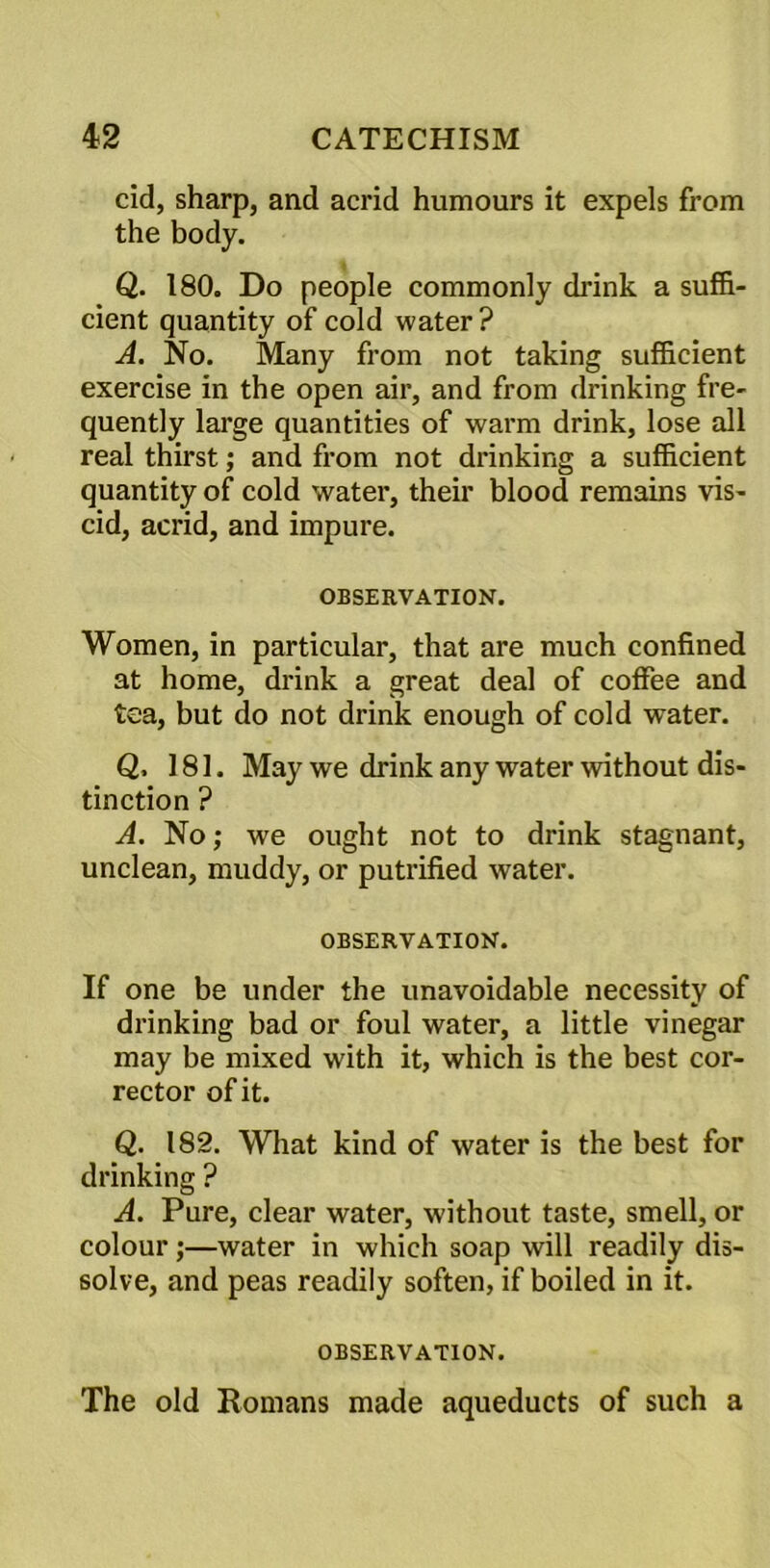 cid, sharp, and acrid humours it expels from the body. Q. 180. Do people commonly chunk a suffi- cient quantity of cold water? A. No. Many from not taking sufficient exercise in the open air, and from drinking fre- quently large quantities of warm drink, lose all real thirst; and from not drinking a sufficient quantity of cold water, their blood remains vis- cid, acrid, and impure. OBSERVATION. Women, in particular, that are much confined at home, drink a great deal of coffee and tea, but do not drink enough of cold water. Q, 181. May we drink any water without dis- tinction ? A. No; we ought not to drink stagnant, unclean, muddy, or putrified water. OBSERVATION. If one be under the unavoidable necessity of drinking bad or foul water, a little vinegar may be mixed with it, which is the best cor- rector of it. Q. 182. What kind of water is the best for drinking ? A. Pure, clear water, without taste, smell, or colour;—water in which soap will readily dis- solve, and peas readily soften, if boiled in it. OBSERVATION. The old Romans made aqueducts of such a