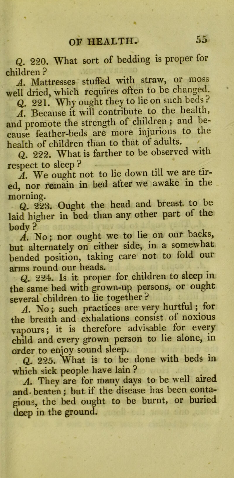 Q. 220. What sort of bedding is proper for children ? A. Mattresses stuffed with straw, or moss well dried, which requires often to be changed. Q. 221. Why ought they to lie on such beds ? A. Because it will contribute to the health, and promote the strength of children ; and be- cause feather-beds are more injurious to the health of children than to that of adults. Q. 222. What is farther to be observed with respect to sleep ? A. We ought not to lie down till we are tir- ed, nor remain in bed after we awake in the morning. Q. 223. Ought the head and breast, to be laid higher in bed than any other part of the body ? . A. No; nor ought we to lie on our backs, but alternately on either side, in a somewhat bended position, taking care not to fold our arms round our heads. Q. 224. Is it proper for children to sleep in the same bed with grown-up persons, or ought several children to lie together ? A. No; such practices are very hurtful; for the breath and exhalations consist of noxious vapours; it is therefore advisable for every child and every grown person to lie alone, in order to enjoy sound sleep. Q. 225. What is to be done with beds in which sick people have lain ? A. They are for many days to be well aired and-beaten; but if the disease has been conta- gious, the bed ought to be burnt, or buried deep in the ground.