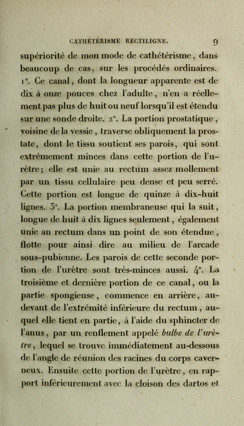 supériorité de mon mode de cathétérisme, dans beaucoup de cas, sur les procédés ordinaires. 1 ®. Ce canal, dont la longueur apparente est de dix à onze pouces chez l’adulte, n’en a réelle- ment pas plus de huit ou neuf lorsqu’il est étendu sur une sonde droite. 2®. La portion prostatique , voisine de la vessie, traverse obliquement la pros- tate, dont le tissu soutient'ses parois, qui sont extrêmement minces dans cette portion de l’u- rètre ; elle est unie au rectum assez mollement par un tissu cellulaire peu dense et peu serré. Cette portion est longue de quinze à dix-huit lignes. 5®. La portion membraneuse qui la suit, longue de huit à dix lignes seulement, également unie au rectum dans un point de son étendue, flotte pour ainsi dire au milieu de l’arcade sous-pubienne. Les parois de cette seconde por- tion de l’urètre sont très-minces aussi. 4°* troisième et dernière portion de ce canal, ou la partie spongieuse, commence en arrière, au- devant de l’extrémité inférieure du rectum, au- quel elle tient en partie, à l’aide du sphincter de l’anus, par un renflement appelé bulbe de l’urè- tre^ lequel se trouve immédiatement au-dessous de l’angle de réunion des racines du corps caver- neux. Ensuite cette portion de l’urètre, en rap- port inférieurement avec la cloison des dartos et