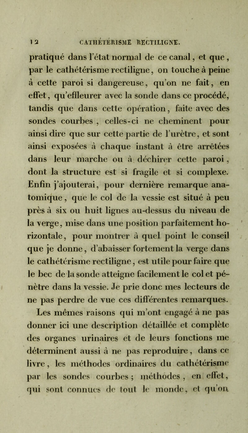 pratiqué dans l’état normal de ce canal, et que , par le cathétérisme rectiligne, on touche à peine à cette paroi si dangereuse, qu’on ne fait, en effet, qu’effleurer avec la sonde dans ce procédé, tandis que dans cette opération, faite avec des sondes courbes , celles-ci ne cheminent pour ainsi dire que sur cette partie de l’urètre, et sont ainsi exposées à chaque instant à être arrêtées dans leur marche ou à. déchirer cette paroi, dont la structure est si fragile et si complexe. ,Enfin j’ajouterai, pour dernière remarque ana- tomique , que le col de la vessie est situé à peu près à six ou huit lignes au-dessus du niveau de la verge, mise dans une position parfaitement ho- rizontale , pour montrer à quel point le conseil que je donne, d’abaisser fortement la verge dans le cathétérisme rectiligne, est utile pour faire que le bec de la sonde atteigne facilement le col et pé- nètre dans la vessie. Je prie donc mes lecteurs de ne pas perdre de vue ces différentes remarques. Les mêmes raisons qui m’ont engagé à ne pas donner ici une description détaillée et complète des organes urinaires et de leurs fonctions me déterminent aussi à ne pas reproduire, dans c(* livre, les méthodes ordinaires du cathétérisme par les sondes courbes; méthodes, en effet, qui sont connues de tout le monde, et qu’on