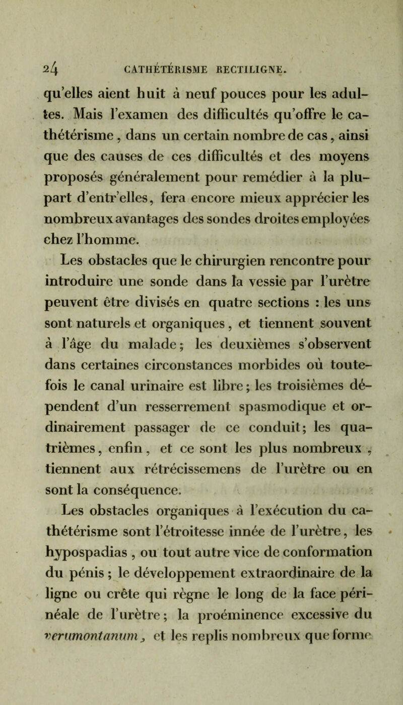 qu’elles aient h uit à neuf pouces pour les adul- tes. Mais l’examen des difficultés qu’offre le ca- thétérisme , dans un certain nombre de cas, ainsi que des causes de ces difficultés et des moyens proposés généralement pour remédier à la plu- part d’entr’elles, fera encore mieux apprécier les nombreux avantages des sondes droites employées chez l’homme. Les obstacles que le chirurgien rencontre pour introduire une sonde dans la vessie par l’urètre peuvent être divisés en quatre sections : les uns sont naturels et organiques, et tiennent souvent à l’âge du malade; les deuxièmes s’observent dans certaines circonstances morbides où toute- fois le canal urinaire est libre ; les troisièmes dé- pendent d’un resserrement spasmodique et or- dinairement passager de ce conduit; les qua- trièmes 5 enfin, et ce sont les plus nombreux , tiennent aux rétrécissemens de l’urètre ou en sont la conséquence. . ' Les obstacles organiques à l’exécution du ca- thétérisme sont l’étroitesse innée de l’urètre, les hypospadias , ou tout autre vice de conformation du pénis ; le développement extraordinaire de la ligne ou crête qui règne le long de la face péri- néale de l’urètre ; la proéminence excessive du verwnontanum J, et les replis nombreux que forme