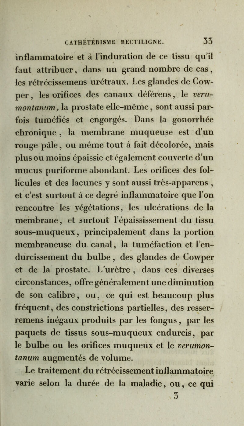 inflammatoire et à l’induration de ce tissu qu’il faut attribuer, dans un grand nombre de cas, les rétrécissemens urétraux. Les glandes de Cow- per, les orifices des canaux déférens, le veru- montanum, la prostate elle-même, sont aussi par- fois tuméfiés et engorgés. Dans la gonorrhée chronique , la membrane muqueuse est d’un rouge pâle, ou même tout à fait décolorée, mais plus ou moins épaissie et également couverte d’un mucus puriforme abondant. Les orifices des fol- licules et des lacunes y sont aussi très-apparens , et c’est surtout à ce degré inflammatoire que l’on rencontre les végétations, les ulcérations de la membrane, et surtout l’épaississement du tissu sous-muqueux, principalement dans la portion membraneuse du canal, la tuméfaction et l’en- durcissement du bulbe, des glandes de Cowper et de la prostate. L’urètre , dans ces diverses circonstances, offre généralement une diminution de son calibre, ou, ce qui est beaucoup plus fréquent, des coiistrictions partielles, des resser- remens inégaux produits par les fongus, par les paquets de tissus sous-muqueux endurcis, par le bulbe ou les orifices muqueux et le verumon- tanum augmentés de volume. Le traitement du rétrécissement inflammatoire varie selon la durée de la maladie, ou, ce qui s3