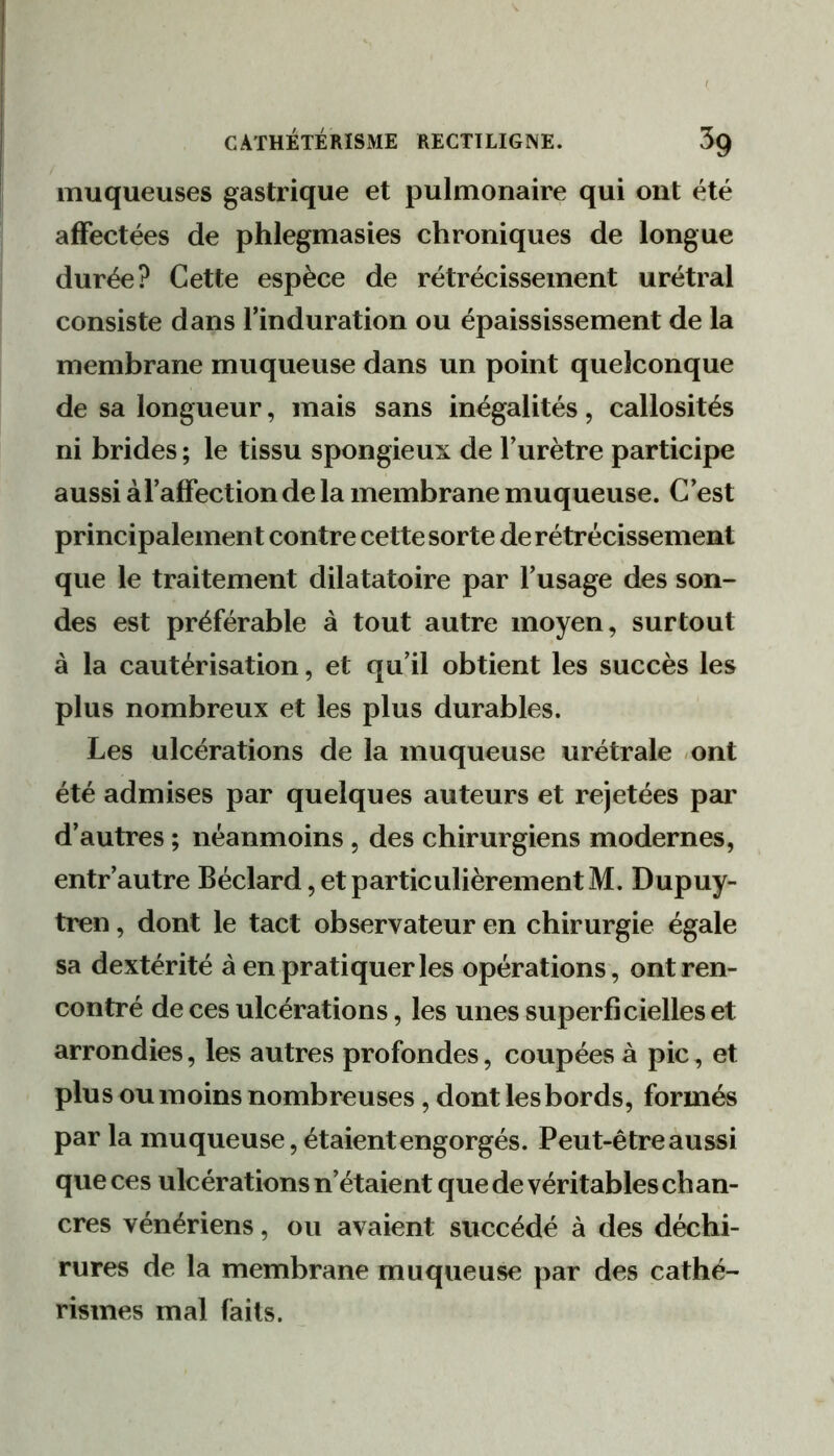 muqueuses gastrique et pulmonaire qui ont été affectées de phlegmasies chroniques de longue durée? Cette espèce de rétrécissement urétral consiste dans l’induration ou épaississement de la membrane muqueuse dans un point quelconque de sa longueur, mais sans inégalités, callosités ni brides ; le tissu spongieux de l’urètre participe aussi àl’affection de la membrane muqueuse. C’est principalement contre cette sorte de rétrécissement que le traitement dilatatoire par l’usage des son- des est préférable à tout autre moyen, surtout à la cautérisation, et qu’il obtient les succès les plus nombreux et les plus durables. Les ulcérations de la muqueuse urétrale -ont été admises par quelques auteurs et rejetées par d’autres ; néanmoins, des chirurgiens modernes, entr’autre Béclard,etparticulièrementM. Dupuy- tren, dont le tact observateur en chirurgie égale sa dextérité à en pratiquer les opérations, ont ren- contré de ces ulcérations, les unes superficielles et arrondies, les autres profondes, coupées à pic, et plus ou moins nombreuses, dont lesbords, formés par la muqueuse, étaient engorgés. Peut-être aussi que ces ulcérations n’étaient que de véritables ch an- cres vénériens, ou avaient succédé à des déchi- rures de la membrane muqueuse par des cathé- rismes mal faits.