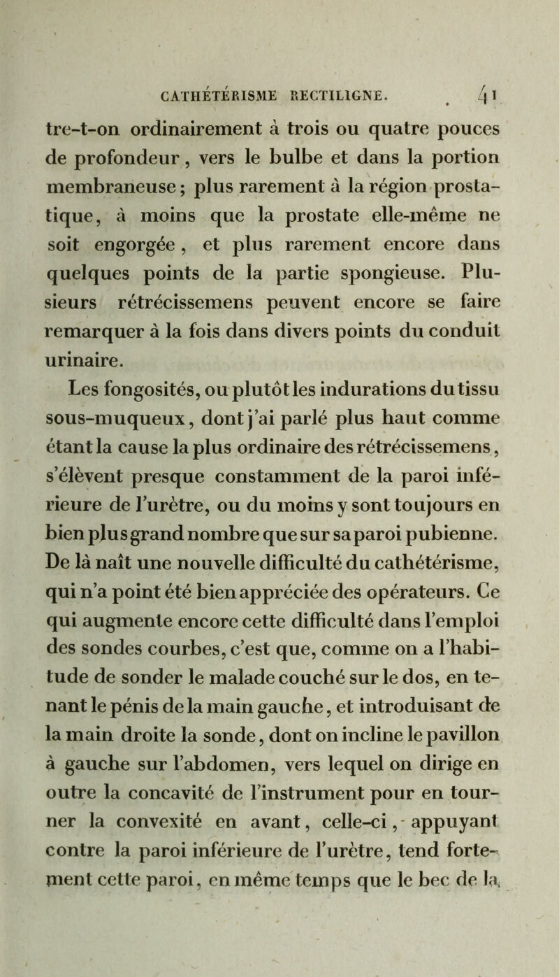 tre-t-on ordinairement à trois ou quatre pouces de profondeur, vers le bulbe et dans la portion membraneuse ; plus rarement à la région prosta- tique, à moins que la prostate elle-même ne soit engorgée , et plus rarement encore dans quelques points de la partie spongieuse. Plu- sieurs rétrécissemens peuvent encore se faire remarquer à la fois dans divers points du conduit urinaire. Les fongosités, ou plutôt les indurations du tissu sous-muqueux, dont) ai parlé plus haut comme étant la cause la plus ordinaire des rétrécissemens, s’élèvent presque constamment de la paroi infé- rieure de l’urètre, ou du moins y sont toujours en bien plusgrand nombre que sur saparoi pubienne. De là naît une nouvelle difficulté du cathétérisme, qui n’a point été bien appréciée des opérateurs. Ce qui augmente encore cette difficulté dans l’emploi des sondes courbes, c’est que, comme on a l’habi- tude de sonder le malade couché sur le dos, en te- nant le pénis de la main gauche, et introduisant de la main droite la sonde, dont on incline le pavillon à gauche sur l’abdomen, vers lequel on dirige en outre la concavité de l’instrument pour en tour- ner la convexité en avant, celle-ci, - appuyant contre la paroi inférieure de l’urètre, tend forte- ment cette paroi, en même temps que le bec de