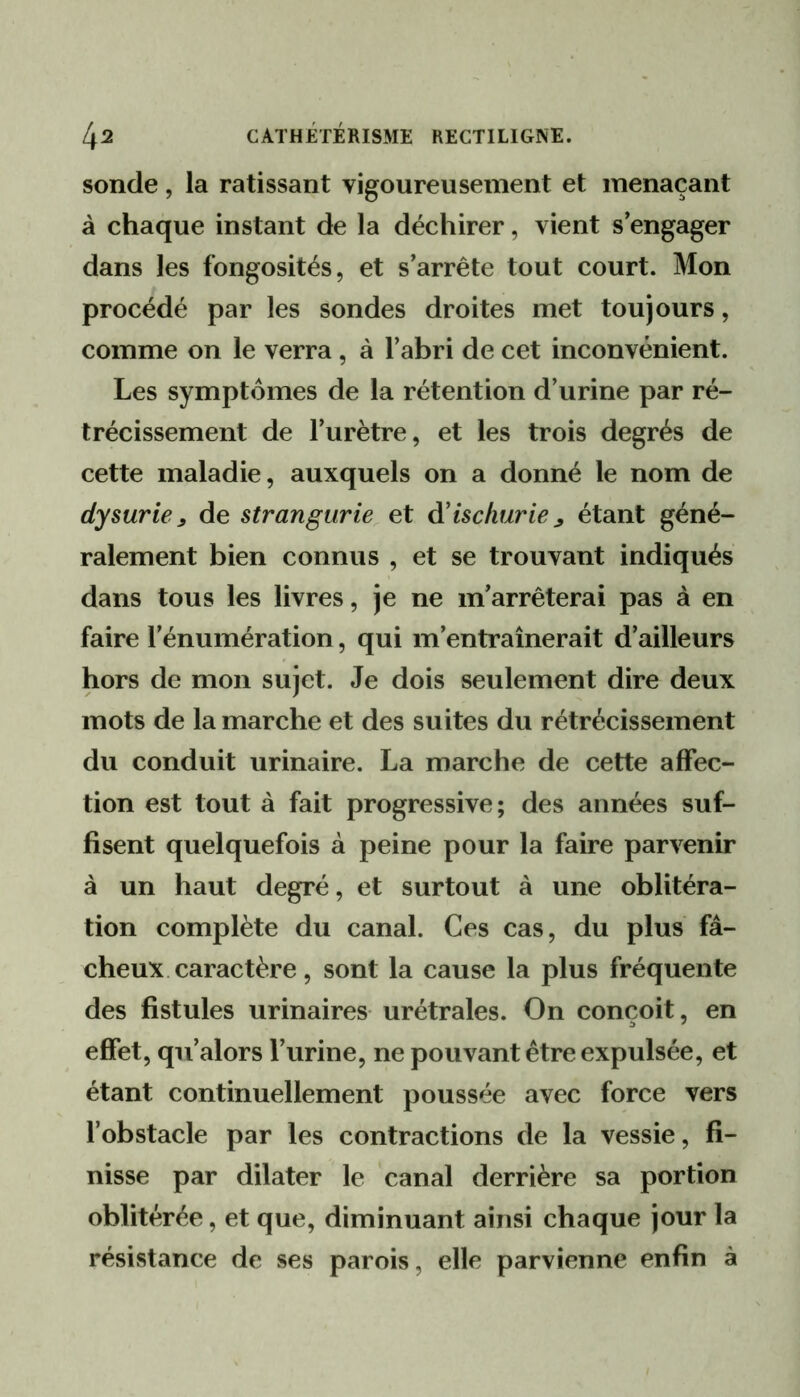 sonde, la ratissant vigoureusement et menaçant à chaque instant de la déchirer, vient s’engager dans les fongosités, et s’arrête tout court. Mon procédé par les sondes droites met toujours, comme on le verra, à l’abri de cet inconvénient. Les symptômes de la rétention d’urine par ré- trécissement de l’urètre, et les trois degrés de cette maladie, auxquels on a donné le nom de dysurie ^ de strangurie et d’ischurie ^ étant géné- ralement bien connus , et se trouvant indiqués dans tous les livres, je ne m’arrêterai pas à en faire l’énumération, qui m’entraînerait d’ailleurs hors de mon sujet. Je dois seulement dire deux mots de la marche et des suites du rétrécissement du conduit urinaire. La marche de cette affec- tion est tout à fait progressive; des années suf- fisent quelquefois à peine pour la faire parvenir à un haut degré, et surtout à une oblitéra- tion complète du canal. Ces cas, du plus fâ- cheux caractère, sont la cause la plus fréquente des fistules urinaires urétrales. On conçoit, en effet, qii’alors l’urine, ne pouvant être expulsée, et étant continuellement poussée avec force vers fobstacle par les contractions de la vessie, fi- nisse par dilater le canal derrière sa portion oblitérée, et que, diminuant ainsi chaque jour la résistance de ses parois, elle parvienne enfin à