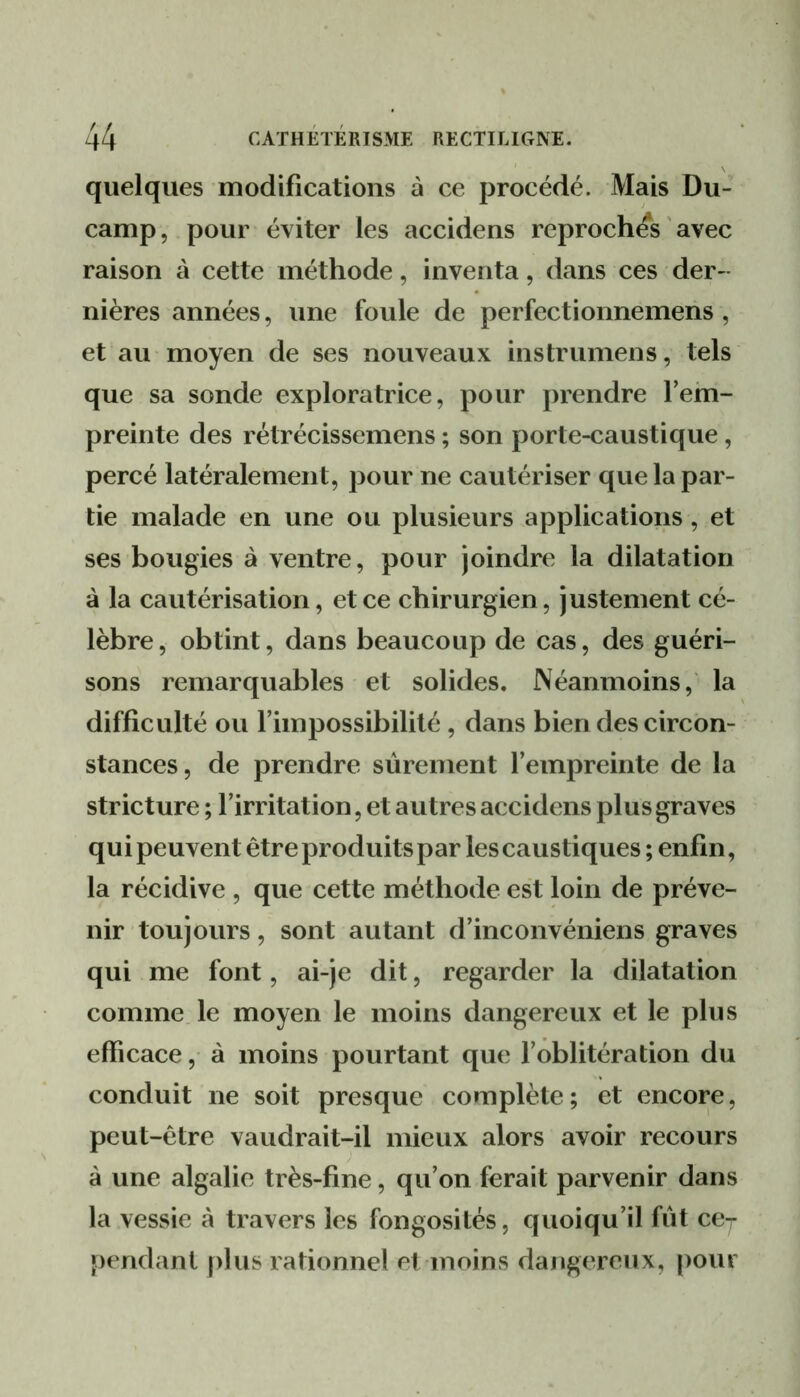 quelques modifications à ce procédé. Mais Du- camp, pour éviter les accidens reproches ' avec raison à cette méthode, inventa, dans ces der- nières années, une foule de perfectionnemens , et au moyen de ses nouveaux instrumens, tels que sa sonde exploratrice, pour prendre Tehi- preinte des rétrécissemens ; son porte-caustique, percé latéralement, pour ne cautériser que la par- tie malade en une ou plusieurs applications, et ses bougies à ventre, pour joindre la dilatation à la cautérisation, et ce chirurgien, justement cé- lèbre, obtint, dans beaucoup de cas, des guéri- sons remarquables et solides. Néanmoins, la difficulté ou l’impossibilité, dans bien des circon- stances, de prendre sûrement l’empreinte de la stricture ; l’irritation, et autres accidens plus graves qui peuvent être produits par les caustiques ; enfin, la récidive , que cette méthode est loin de préve- nir toujours, sont autant d’inconvéniens graves qui me font, ai-je dit, regarder la dilatation comme le moyen le moins dangereux et le plus efficace, à moins pourtant que l’oblitération du conduit ne soit presque complète; et encore, peut-être vaudrait-il mieux alors avoir recours à une algalie très-fine, qu’on ferait parvenir dans la vessie à travers les fongosités, quoiqu’il fût ce- pendant plus rationnel et moins dangereux, [)our