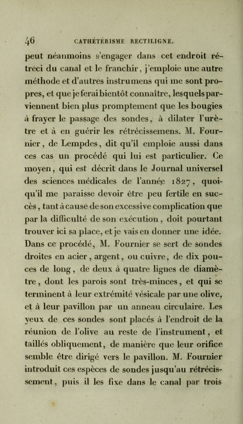 peut néanmoins rengager dans cet endroit ré- tréci du canal et le franchir, j’emploie une autre méthode et d’autres instrumens qui me sont pro- pres, et que je ferai bientôt connaître, lesquels par- viennent bien plus promptement que les bougies à frayer le passage des sondes, à dilater l’urè- tre et à en guérir les rétrécissemens. M. Four- nier , de Lempdes, dit qu’il emploie aussi dans ces cas un procédé qui lui est particulier. Ce moyen, qui est décrit dans le Journal universel des sciences médicales de l’année 1827, quoi- qu’il me paraisse devoir être peu fertile en suc- cès , tant à cause de son excessive complication que par la difficulté de son exécution, doit pourtant trouver ici sa place, et je vais en donner une idée. Dans ce procédé, M. Fournier se sert de sondes droites en acier, argent, ou cuivre, de dix pou- ces de long, de deux à quatre lignes de diamè- tre , dont les parois sont très-minces, et qui se terminent à leur extrémité vésicale par une olive, et à leur pavillon par un anneau circulaire. Les yeux de ces sondes sont placés à l’endroit de la réunion de l’olive au reste de l’instrument, et taillés obliquement, de manière que leur orifice semble être dirigé vers le pavillon. M. Fournier introduit ces espèces de sondes jusqu’au rétrécis- sement, puis il les fixe dans le canal par trois