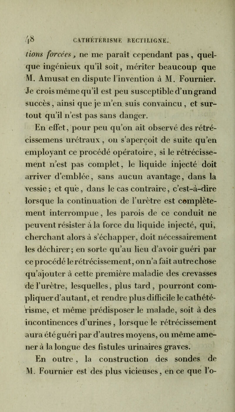 /ions forcées ^ ne me paraît cependant pas , quel- que ingénieux qu’il soit, mériter beaucoup que ÎVI. Amusât en dispute l’invention à M. Fournier. Je crois même qu’il est peu susceptible d’un grand succès, ainsi que je m’en suis convaincu, et sur- tout qu’il n’est pas sans danger. En effet, pour peu qu’on ait observé des rétré- cissemens urétraux, on s’aperçoit de suite qu’en employant ce procédé opératoire, si le rétrécisse- ment n’est pas complet, le liquide injecté doit arriver d’emblée, sans aucun avantage, dans la vessie ; et que, dans le cas contraire, c’est-à-dire lorsque la continuation de l’urètre est complète- ment interrompue, les parois de ce conduit ne peuvent résister à la force du liquide injecté, qui, cherchant alors à s’échapper, doit nécessairement les déchirer ; en sorte qu’au lieu d’avoir guéri par ce procédé le rétrécissement, on n’a fai t autre chose qu’ajouter à cette première maladie des crevasses de l’urètre, lesquelles, plus tard, pourront com- pliquer d’autant, et rendre plus difficile le cathété- risme, et même prédisposer le malade, soit à des incontinences d’urines, lorsque le rétrécissement aura été guéri par d’autres moyens, ou même ame- ner à la longue des fistules urinaires graves. En outre , la construction des sondes de M. Fournier est des plus vicieuses, en ce que l’o-
