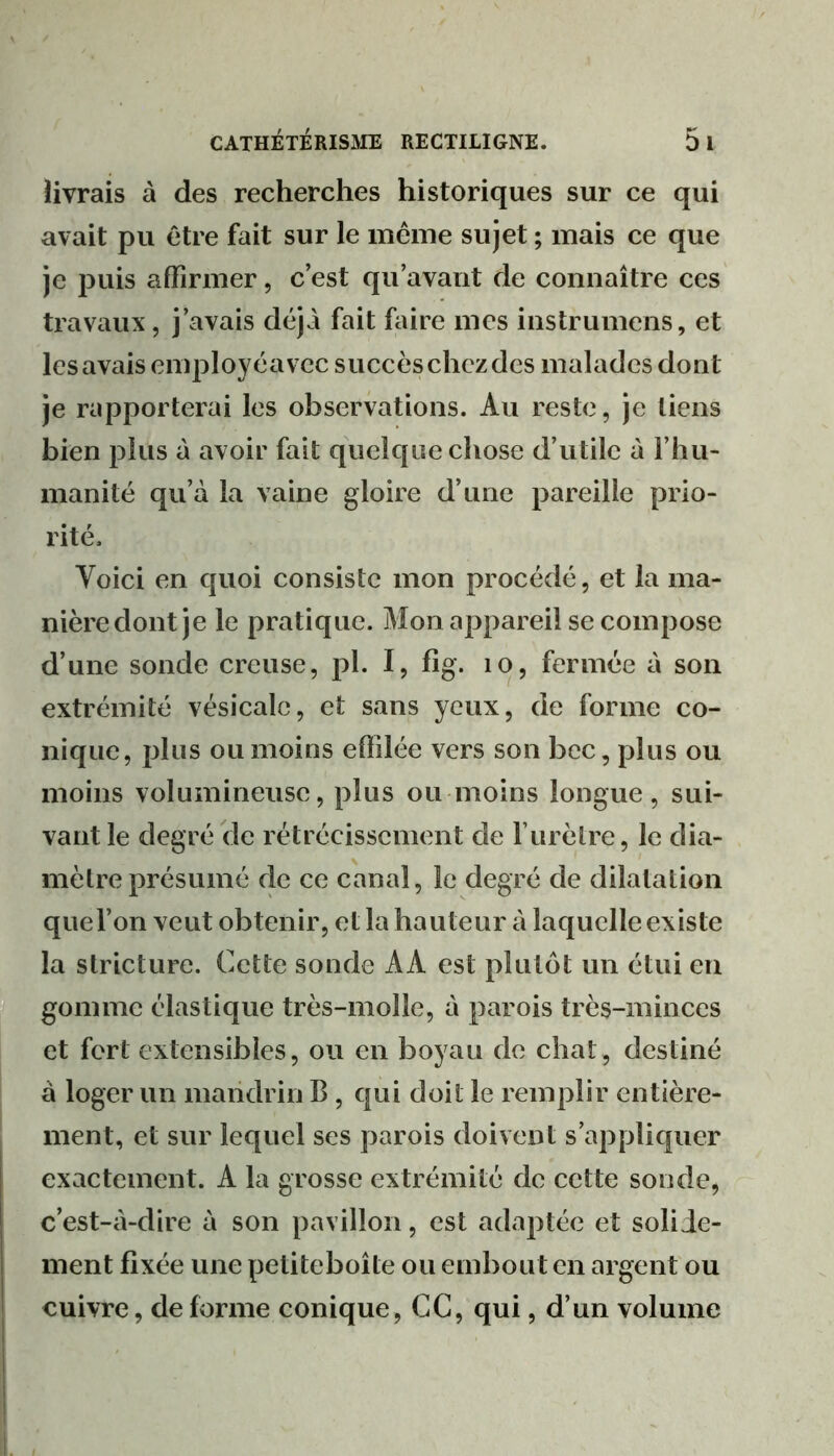 livrais à des recherches historiques sur ce qui avait pu être fait sur le même sujet ; mais ce que je puis affirmer, c’est qu’avant de connaître ces travaux, j’avais déjà fait faire mes instrumens, et les avais employéavec succès chez des malades dont je rapporterai les observations. Au reste, je tiens bien plus à avoir fait quelque chose d’utile à l’hu- manité qu’à la vaine gloire d’une pareille prio- rité. Voici en quoi consiste mon procédé, et la ma- nière dont je le pratique. Mon appareil se compose d’une sonde creuse, pl. I, flg. .0, fermée à son extrémité vésicale, et sans yeux, de forme co- nique, plus ou moins effilée vers son bec, plus ou moins volumineuse, plus ou moins longue, sui- vant le degré de rétrécissement de l’urètre, le dia- mètre présumé de ce canal, le degré de dilatation qiiel’on veut obtenir, et la hauteur à laquelle existe la stricture. Cette sonde AA est plutôt un étui eu gomme élastique très-molle, à parois très-minces et fort extensibles, ou en boyau de chat, destiné à loger un mandrin B, qui doit le remplir entière- ment, et sur lequel ses parois doivent s’appliquer exactement. A la grosse extrémité de cette sonde, c’est-à-dire à son pavillon, est adaptée et solide- ment fixée une petiteboîte ou embout en argent ou cuivre, déformé conique, CC, qui, d’un volume