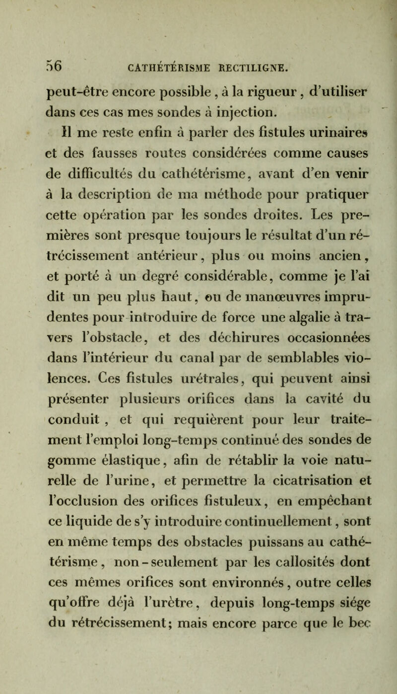 peut-être encore possible , à la rigueur, d’utiliser dans ces cas mes sondes à injection. Il me reste enfin à parler des fistules urinaires et des fausses routes considérées comme causes de difficultés du cathétérisme, avant d’en venir à la description de ma méthode pour pratiquer cette opération par les sondes droites. Les pre- mières sont presque toujours le résultat d’un ré- trécissement antérieur, plus ou moins ancien, et porté à un degré considérable, comme je l’ai dit un peu plus haut, ou de manœuvres impru- dentes pour introduire de force une algalie à tra- vers l’obstacle, et des déchirures occasionnées dans l’intérieur du canal par de semblables vio- lences. Ces fistules urétrales, qui peuvent ainsi présenter plusieurs orifices dans la cavité du conduit , et qui requièrent pour leur traite- ment l’emploi long-temps continué des sondes de gomme élastique, afin de rétablir la voie natu- relle de l’urine, et permettre la cicatrisation et l’occlusion des orifices fistuleux, en empêchant ce liquide de s’y introduire continuellement, sont en même temps des obstacles puissans au cathé- térisme, non-seulement par les callosités dont ces mêmes orifices sont environnés, outre celles qu’offre déjà l’urètre, depuis long-temps siège du rétrécissement; mais encore parce que le bec