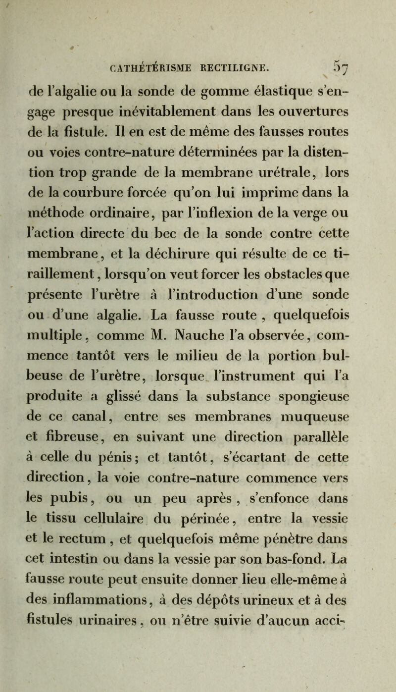 de l’algalie ou la sonde de gomme élastique s’en- gage presque inévitablement dans les ouvertures de la fistule. Il en est de même des fausses routes ou voies contre-nature déterminées par la disten- tion trop grande de la membrane urétrale, lors de la courbure forcée qu’on lui imprime dans la méthode ordinaire, par l’inflexion de la verge ou l’action directe du bec de la sonde contre cette membrane, et la déchirure qui résulte de ce ti- raillement , lorsqu’on veut forcer les obstacles que présente l’urètre à l’introduction d’une sonde ou d’une algalie. La fausse route , quelquefois multiple 5 comme M. Nauche l’a observée, com- mence tantôt vers le milieu de la portion bul- beuse de l’urètre, lorsque, l’instrument qui l’a produite a glissé dans la substance spongieuse de ce canal, entre ses membranes muqueuse et fibreuse, en suivant une direction parallèle à celle du pénis; et tantôt, s’écartant de cette direction, la voie contre-nature commence vers les pubis, ou un peu après , s’enfonce dans le tissu cellulaire du périnée, entre la vessie et le rectum , et quelquefois même pénètre dans cet intestin ou dans la vessie par son bas-fond. La fausse route peut ensuite donner lieu elle-même à des inflammations, à des dépôts urineux et à des fistules urinaires, ou n’être suivie d’aucun acci-