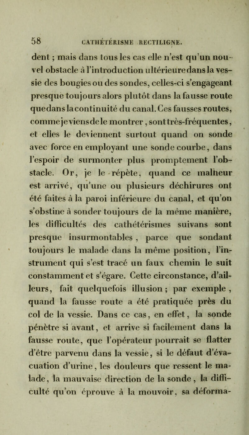 dent ; mais dans tous les cas elle n est qu’un nou- vel obstacle à l’introduction ultérieiiredans la ves- sie des bougies ou des sondes, celles-ci s’engageant presque toujours alors plutôt dans la fausse route quedanslacontinuité du canal. Ces fausses routes, comme jeviensde le montrer, sont très-fréquentes, et elles le deviennent surtout quand on sonde avec force en employant une sonde courbe, dans l’espoir de surmonter plus promptement l’ob- stacle. Or, je le-répète, quand ce malheur est arrivé, qu’une ou plusieurs déchirures ont été faites à la paroi inférieure du canal, et qu’on s’obstine à sonder toujours de la meme manière, les difficultés des cathétérismes suivans sont presque insurmontables , parce que sondant toujours le malade dans la même position, l’in- strument qui s’est tracé un faux chemin le suit constamment et s’égare. Cette circonstance, d’ail- leurs, fait quelquefois illusion; par exemple, quand la fausse route a été pratiquée près du col de la vessie. Dans ce cas, en effet, la sonde pénètre si avant, et arrive si facilement dans la fausse route, que fopérateur pourrait se flatter d’être parvenu dans la vessie, si le défaut d’éva- cuation d’urine, les douleurs que ressent le ma- lade , la mauvaise direction de la sonde, la diffi- culté qu’on éprouve à la mouvoir, sa déforma-