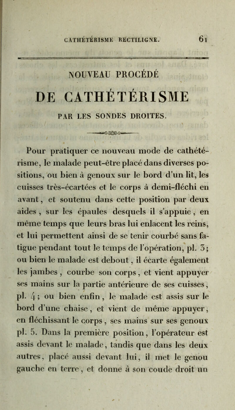 NOUVEAU PROCÉDÉ DE CATHÉTÉRISME PAR LES SONDES DROITES. Pour pratiquer ce nouveau mode de cathété- risme, le malade peut-être placé dans diverses po- sitions, ou bien à genoux sur le bord d’un lit, les cuisses très-écartées et le corps à demi-flécbi en avant, et soutenu dans cette position par deux aides , sur les épaules desquels il s’appuie, en même temps que leurs bras lui enlacent les reins, et lui permettent ainsi de se tenir courbé sans fa- tigue pendant tout le temps de l’opération,'pl. 3; ou bien le malade est debout, il écarte également les jambes , courbe son corps , et vient appuyer ^ ses mains sur la partie antérieure de ses cuisses, pl. 4 ; ou bien enfin, le malade est assis sur le bord d’une chaise, et vient de même appuyer, en fléchissant le corps , ses mains sur ses genoux pl. 5. Dans la première position, l’opérateur est assis devant le malade, tandis que dans les deux autres, placé aussi devant lui, il met le genou gauche en terre, et donne à son coude droit un