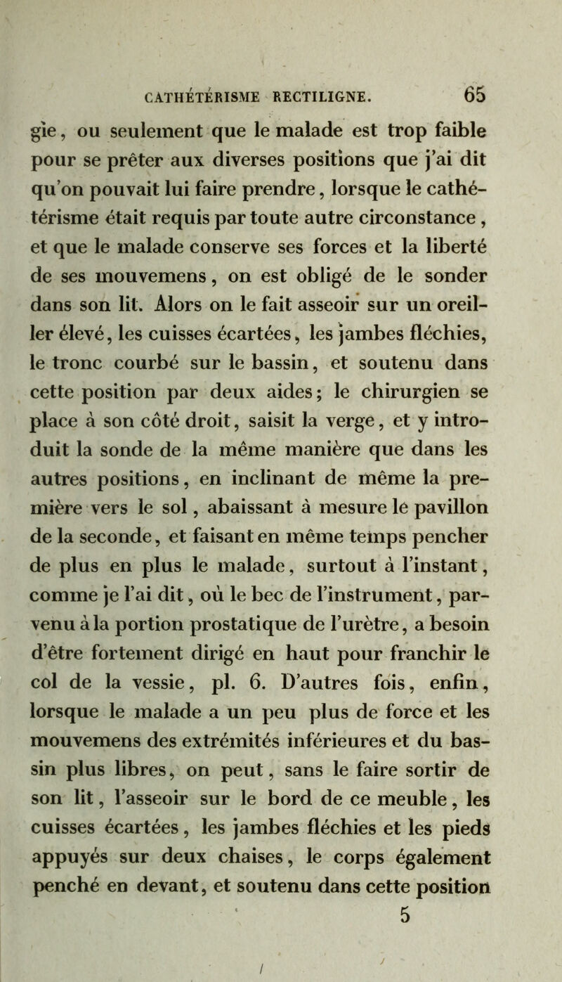 gie, ou seulement que le malade est trop faible pour se prêter aux diverses positions que j’ai dit qu’on pouvait lui faire prendre, lorsque le cathé- térisme était requis par toute autre circonstance, et que le malade conserve ses forces et la liberté de ses mouvemens, on est obligé de le sonder dans son lit. Alors on le fait asseoir sur un oreil- ler élevé, les cuisses écartées, les jambes fléchies, le tronc courbé sur le bassin, et soutenu dans cette position par deux aides ; le chirurgien se place à son côté droit, saisit la verge, et y intro- duit la sonde de la même manière que dans les autres positions, en inclinant de même la pre- mière vers le sol, abaissant à mesure le pavillon de la seconde, et faisant en même temps pencher de plus en plus le malade, surtout à l’instant, comme je l’ai dit, où le bec de l’instrument, par- venu à la portion prostatique de l’urètre, a besoin d’être fortement dirigé en haut pour franchir le col de la vessie, pl. 6. D’autres fois, enfin, lorsque le malade a un peu plus de force et les mouvemens des extrémités inférieures et du bas- sin plus libres, on peut, sans le faire sortir de son lit, l’asseoir sur le bord de ce meuble, les cuisses écartées, les jambes fléchies et les pieds appuyés sur deux chaises, le corps également penché en devant, et soutenu dans cette position 5 /