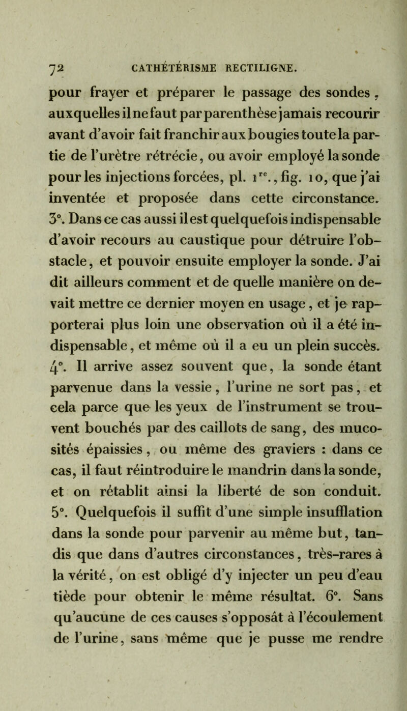 pour frayer et préparer le passage des sondes, auxquelles il ne faut par parenthèse j amais recourir avant d’avoir fait franchir aux bougies toute la par- tie de Furètre rétrécie, ou avoir employé la sonde pour les injections forcées, pl. i , fig. i o, que j ai inventée et proposée dans cette circonstance. 3°. Dans ce cas aussi il est quelquefois indispensable d’avoir recours au caustique pour détruire l’ob- stacle , et pouvoir ensuite employer la sonde. J’ai dit ailleurs comment et de quelle manière on de- vait mettre ce dernier moyen en usage, et je rap- porterai plus loin une observation où il a été in- dispensable , et même où il a eu un plein succès. 4*. Il arrive assez souvent que, la sonde étant parvenue dans la vessie, Furine ne sort pas, et cela parce que les yeux de l’instrument se trou- vent bouchés par des caillots de sang, des muco- sités épaissies ,. ou même des graviers : dans ce cas, il faut réintroduire le mandrin dans la sonde, et on rétablit ainsi la liberté de son conduit. 5®. Quelquefois il suffit d’une simple insufflation dans la sonde pour parvenir au même but, tan- dis que dans d’autres circonstances, très-rares à la vérité, on est obligé d’y injecter un peu d’eau tiède pour obtenir le même résultat. 6®. Sans qu’aucune de ces causes s’opposât à l’écoulement de Furine, sans même que je pusse me rendre