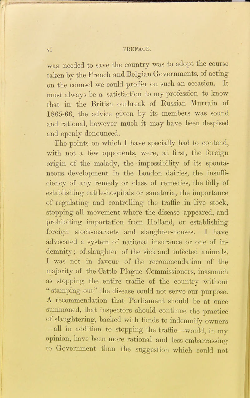 was needed to save the country was to adopt the course taken by the French and Belgian Governments, of acting on the counsel we could proffer on such an occasion. It must always be a satisfaction to my profession to know that in the British outbreak of Russian Murrain of 1865-66, the advice given by its members was sound and rational, however much it may have been despised and openly denounced. The points on which I have specially had to contend, with not a few opponents, were, at first, the foreign origin of the malady, the impossibility of its sponta- neous development in the London dairies, the insuffi- ciency of any remedy or class of remedies, the folly of establishing cattle-hospitals or sanatoria, the importance of regulating and controlling the traffic in live stock, stopping all movement where the disease appeared, and prohibiting importation from Holland, or establishing foreign stock-markets and slaughter-houses. I have advocated a system of national insurance or one of in- demnity; of. slaughter of the sick and infected animals. I was not in favour of the recommendation of the majority of the Cattle Plague Commissioners, inasmuch as stopping the entire traffic of the country without stamping out the disease could not serve our purpose. A recommendation that Parliament should be at once summoned, that inspectors should continue the practice of slaughtering, backed with funds to indemnify owners -all in addition to stopping the traffic—would, in my opinion, have been more rational and less embarrassing to Government than the suggestion which could not