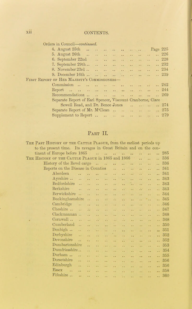 Orders in Council—continued. 4. August 25th Page 225 5. August 26th 226 6. September 22nd 228 7. September 29th 232 8. November 23rd 234 9. December 16th .. 239 Fiest Report of Her Majesty's Commissioners— Commission 242 Report .. 244 Recommendations 269 Separate Report of Earl Spencer, Viscount Cranborne, Clare Sewell Read, and Dr. Bence Jones 274 Separate Report of Mr. M'Clean 275 Supplement to Report 279 Part II. The Past History op the Cattle Plague, from the earliest periods up to the present time. Its ravages in Great Britain and on the con- tinent of Europe before 1865 285 The History of the Cattle Plague in 1865 and 1866 336 Histoiy of the Revel cargo 336 Reports on the Disease in Counties 341 Aberdeen 341 Ayrshire 343 Bedfordshire \ 343 Berkshire .v .. .. 343 Berwickshire 344 Buckinghamshire •. -.. .. 345 Cambridge 346 Cheshire .. .. .-. 347 Clackmannan 348 . Cornwall v ;. .. ; 348 Cumberland 350 Denbigh 351 Derbyshire ' 352 Devonshire 352 Dumbartonshire .. .. 353 Dumfriesshire 354 Durham 355 Dorsetshire 356 Edinburgh 356 Essex 358 Fifeshire 360